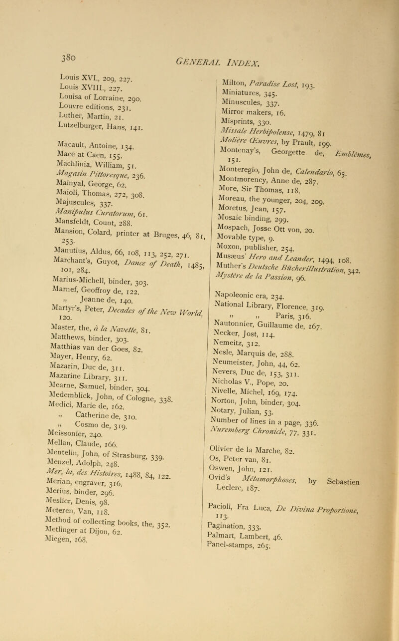 Louis XVTI., 209, 227. Louis XVIII., 227. Louisa of Lorraine, 290. Louvre editions, 231. Luther, Martin, 21. Lutzelburger, Hans, 141. Macault, Antoine, 134. Mace at Caen, 155. Machlinia, William, 51. Magasin Pittoresque, 236. Mainyal, George, 62. Maioli, Thomas, 272, 308. Majuscules, 337. Manipuhcs Curatorum, 61. Mansfeldt, Count, 288. Mansion, Colard, printer at Bruges, 46 81 253- Manutius, Aldus, 66, 108, 113, 25^ Vl Marchant s, Guyot, Dance of Death, i48c 101, 284. Marius-Michell, binder, 303. Marnef, Geoffroy de, 122. ., Jeanne de, 140. Martyr's, Peter, Decades of the New World 120. Master, the, a la Navette, 81. Matthews, binder, 303. Matthias van der Goes, 82. Mayer, Henry, 62. Mazarin, Due de, 311. Mazarine Library, 311. Mearne, Samuel, binder, 304 Medemblick, John, of Cologne 338 Medici, Marie de, 162. .» Catherine de, 310. » Cosmo de, 319. Meissonier, 240. Mellan, Claude, 166. Mentelin, John, ofStrasburg «Q Menzel, Adolph, 248. Mer, la, des Histoires, 1488, 84, 122 Merian, engraver, 316. Merius, binder, 296. Meslier, Denis, 98. Meteren, Van, 118. Method of collecting books, the *r2 Metlinger at Dijon, 62. Miegen, 168. General Index. ! Milton, Paradise Lost, 193. ! Miniatures, 345. Minuscules, 337. Mirror makers, 16. Misprints, 330. Mtssale Herbipolense, 1479, 81 Mollcre CEuvres, by Prault', 199 Montenay's, Georgette de, Emblemes 151. Monteregio, John de, Caleudarlo, 65. Montmorency, Anne de, 287. More, Sir Thomas, 118.' Moreau, the younger, 204, 209. Moretus, Jean, 157. Mosaic binding, 299. Mospach, Josse Ott von, 20. Movable type, 9. Moxon, publisher, 254. Musseus LTero and Leander, I494 IoS Muthers Deutsche Biicherillustration, 342 Mystere de la Passion, 96. Napoleonic era, 234. National Library, Florence, 319.  >. Paris, 316. Nautonnier, Guillaume de, 167. Necker, Jost, 114. Nemeitz, 312. Nesle, Marquis de, 2S8. Neumeister, John, 44, 62. Nevers, Due de, 153, 311. Nicholas V, Pope, 20. Nivelle, Michel, 169, 174. Norton, John, binder, 304. Notary, Julian, 53. Number of lines in a page, 336. Nuremberg Chronicle, 77, 331. Olivier de la Marche, 82. Os, Peter van, 81. Oswen, John, 121. Ovid's Metamorphoses, Leclerc, 187. by Sebastien Pacioli, Fra Luca, De Divina Proportion, 113- Pagination, 333. Palmart, Lambert, 46. Panel-stamps, 265.