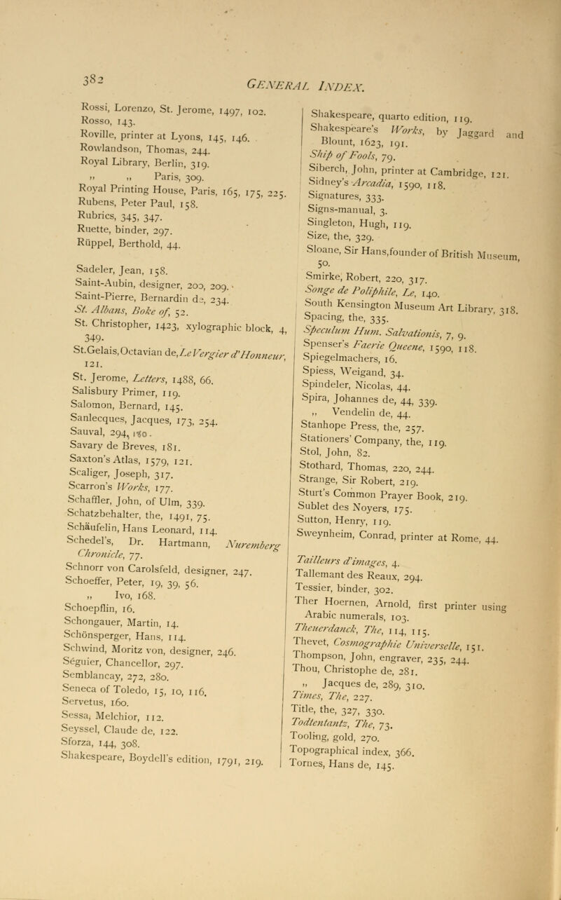 \S2 Rossi, Lorenzo, St. Jerome, 1497, 102. Rosso, 143. Roville, printer at Lyons, 145, 146. Rowlandson, Thomas, 244. Royal Library, Berlin, 319. n 11 Paris, 309. Royal Printing House, Paris, 165, 175, 225. Rubens, Peter Paul, 15 8. Rubrics, 345, 347. Ruette, binder, 297. Rtippel, Berthold, 44. Sadeler, Jean, 15S. Saint-Aubin, designer, 200, 209. • Saint-Pierre, Bernardin ds, 234. St. Albans, Boke of, 52. St. Christopher, 1423, xylographic block, 4 349- St.Gelais,0ctaviande,Z6-F,7^/-rt^;/;,t7//- 121. St. Jerome, Letters, 1488, 66. Salisbury Primer, 119. Salomon, Bernard, 145. Sanlecques, Jacques, 173, 254. Sauval, 294, 130. Savary de Breves, 181. Saxton's Atlas, 1579, 121. Scaliger, Joseph, 317. Scarron's Works, 177. Schaffler, John, of Ulm, 339. Schatzbehalter, the, 1491, 75. Schaufelin, Hans Leonard, 114. Schedel's, Dr. Hartmann, Nuremberg Chronicle, yy. Schnorr von Carolsfeld, designer, 247. Schoeffer, Peter, 19, 39, 56. Ivo, 168. Schoepflin, 16. Schongauer, Martin, 14. Schonsperger, Hans, 114. Schwind, Moritz von, designer, 246. Seguier, Chancellor, 297. Semblancay, 272, 2S0. Seneca of Toledo, 15, 10, 116. Servetus, 160. Sessa, Melchior, 112. Seyssel, Claude de, 122. Sforza, 144, 308. Shakespeare, Boydell's edition, 1791, 219. .mil Shakespeare, quarto edition, 119. Shakespeare's Works, by Jaggard Blount, 1623, 191. Sli/'p 0/ Fools, 79. Siberch, John, printer at Cambridge, 121. - Sidney's Arcadia, 1590, 118. Signatures, 333. Signs-manual, 3. Singleton, Hugh, 119. Size, the, 329. Sloane, Sir Hans.founder of British Museum 5°- Smirke, Robert, 220, 317. Songe de Poliphile, Le, 140. South Kensington Museum Art Library *i8 Spacing, the, 335. ' ' J Speculum Hum. Salvationis, y, 9. Spenser's Faerie Quccne, 1590' 118. Spiegelmachers, 16. Spiess, Weigand, 34. Spindeler, Nicolas, 44. Spira, Johannes de, 44, 339. ,, Vendelin de, 44. Stanhope Press, the, 257. Stationers'Company, the, 119. Stol, John, 82. Stothard, Thomas, 220, 244. Strange, Sir Robert, 219. Stint's Common Prayer Book, 219. Sublet des Noyers, 175. Sutton, Henry, 119. Sweynheim, Conrad, printer at Rome, 44. Tailleurs d'images, 4. Tallemant des Reaux, 294. Tessier, binder, 302. Ther Hoernen, Arnold, first printer using Arabic numerals, 103. Thciicrdanck, The, 114, 115. Thevet, Cosmograpiiie Univcrsclle, 151. Thompson, John, engraver, 235, 244. Thou, Christophe de, 2S1. „ Jacques de, 289, 310. Times, The, 22y. Title, the, 327, 330. Todtentantz, The, 73. Tooli-ng, gold, 270. Topographical index, 366. Tomes, Hans de, 145.