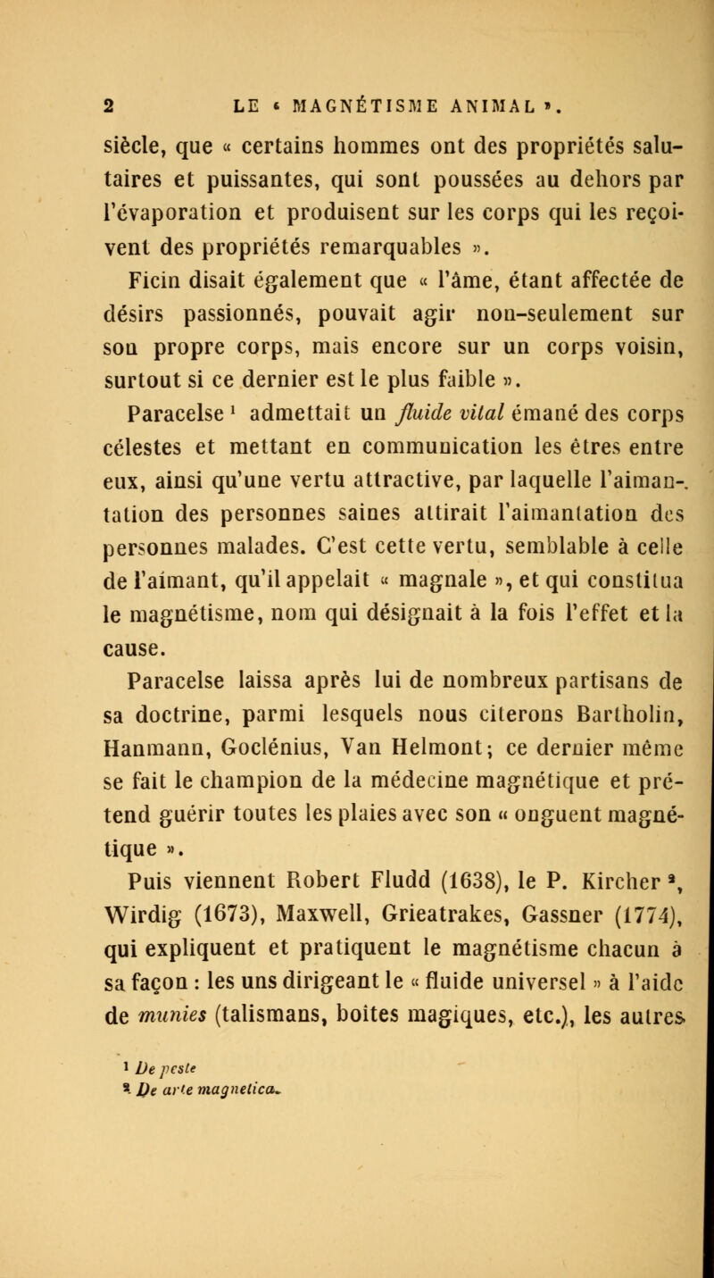 siècle, que « certains hommes ont des propriétés salu- taires et puissantes, qui sont poussées au dehors par l'évaporation et produisent sur les corps qui les reçoi- vent des propriétés remarquables ». Ficin disait également que « l'âme, étant affectée de désirs passionnés, pouvait agir non-seulement sur son propre corps, mais encore sur un corps voisin, surtout si ce dernier est le plus faible v. Paracelse ' admettait un fluide vital émané des corps célestes et mettant en communication les êtres entre eux, ainsi qu'une vertu attractive, par laquelle l'aiman- tation des personnes saines attirait l'aimantation des personnes malades. C'est cette vertu, semblable à ceile de l'aimant, qu'il appelait « magnale »,etqui constitua le magnétisme, nom qui désignait à la fois l'effet et la cause. Paracelse laissa après lui de nombreux partisans de sa doctrine, parmi lesquels nous citerons Bartholin, Hanmann, Goclénius, Van Helmont; ce dernier même se fait le champion de la médecine magnétique et pré- tend guérir toutes les plaies avec son « onguent magné- tique ». Puis viennent Piobert Fludd (1638), le P. Kircher 2, Wirdig (1673), Maxwell, Grieatrakes, Gassner (1774), qui expliquent et pratiquent le magnétisme chacun à sa façon : les uns dirigeant le « fluide universel » à l'aide de munies (talismans, boites magiques, etc.), les autres 1 De peste s- De arte magnetica-