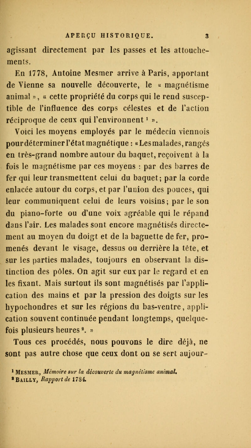 agissant directement par les passes et les attouche- ments. En 1778, Antoine Mesmer arrive à Paris, apportant de Vienne sa nouvelle découverte, le « magnétisme animal », « cette propriété du corps qui le rend suscep- tible de Tinfluence des corps célestes et de l'action réciproque de ceux qui l'environnent ». Voici les moyens employés par le médecin viennois pour déterminer l'état magnétique : « Les malades, rangés en très-grand nombre autour du baquet, reçoivent à la fois le magnétisme par ces moyens : par des barres de fer qui leur transmettent celui du baquet; par la corde enlacée autour du corps, et par l'union des pouces, qui leur communiquent celui de leurs voisins; par le son du piano-forte ou d'une voix agréable qui le répand dans l'air. Les malades sont encore magnétisés directe- ment au moyen du doigt et de la baguette de fer, pro- menés devant le visage, dessus ou derrière la tête, et sur les parties malades, toujours en observant la dis- tinction des pôles. On agit sur eux par le regard et en les fixant. Mais surtout ils sont magnétisés par l'appli- cation des mains et par la pression des doigts sur les hypochondres et sur les régions du bas-ventre, appli- cation souvent continuée pendant longtemps, quelque- fois plusieurs heures2. » Tous ces procédés, nous pouvons le dire déjà, ne sont pas autre chose que ceux dont on se sert aujour- 1 Mesmer, Mémoire sur la découverte du magnétisme animal» *Bailly, Rapport de 1784.