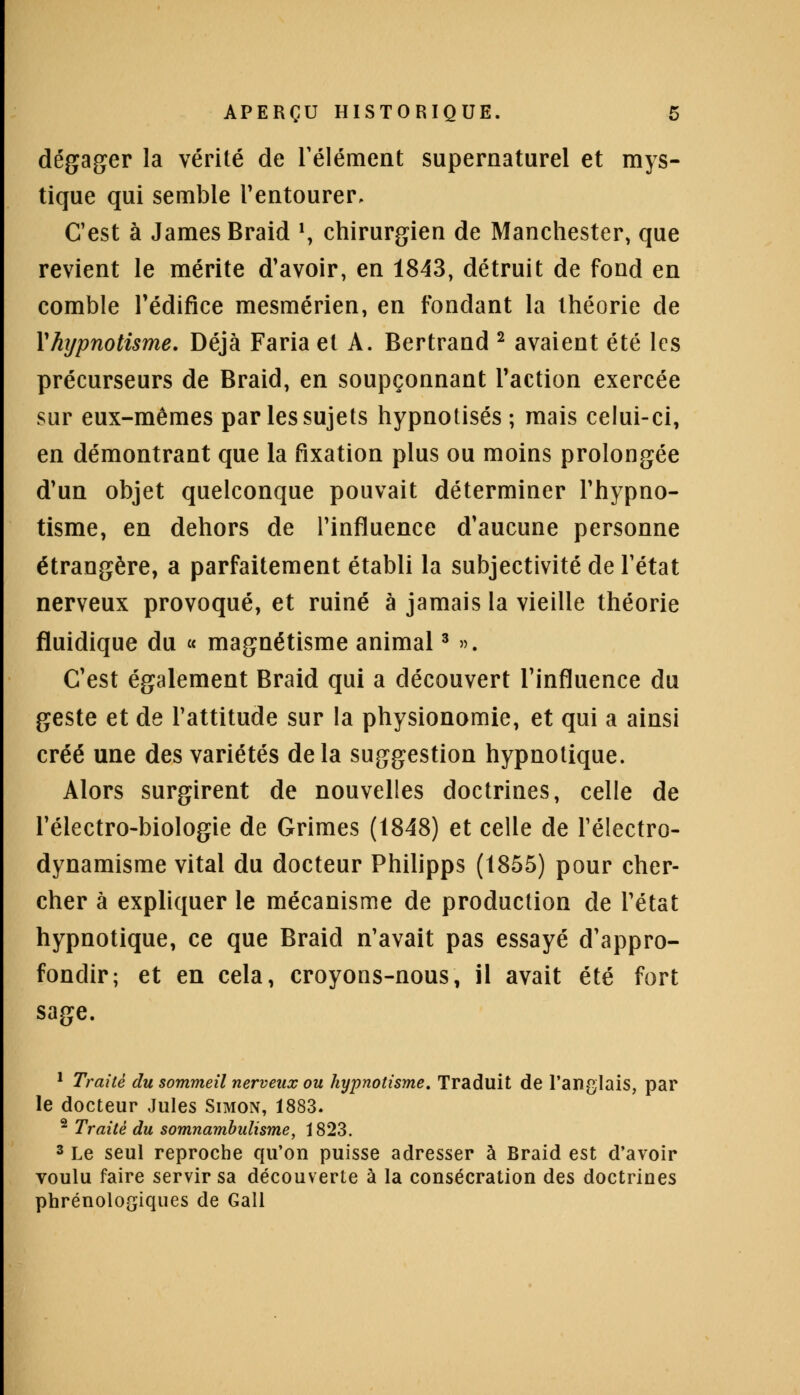 dégager la vérité de l'élément supernaturel et mys- tique qui semble l'entourer. C'est à James Braid \ chirurgien de Manchester, que revient le mérite d'avoir, en 1843, détruit de fond en comble l'édifice mesmérien, en fondant la théorie de Yhijpnotisme. Déjà Faria et A. Bertrand 2 avaient été les précurseurs de Braid, en soupçonnant l'action exercée sur eux-mêmes par les sujets hypnotisés ; mais celui-ci, en démontrant que la fixation plus ou moins prolongée d'un objet quelconque pouvait déterminer l'hypno- tisme, en dehors de l'influence d'aucune personne étrangère, a parfaitement établi la subjectivité de l'état nerveux provoqué, et ruiné à jamais la vieille théorie fluidique du « magnétisme animal3 ». C'est également Braid qui a découvert l'influence du geste et de l'attitude sur la physionomie, et qui a ainsi créé une des variétés delà suggestion hypnotique. Alors surgirent de nouvelles doctrines, celle de l'électro-biologie de Grimes (1848) et celle de Télectro- dynamisme vital du docteur Philipps (1855) pour cher- cher à expliquer le mécanisme de production de l'état hypnotique, ce que Braid n'avait pas essayé d'appro- fondir; et en cela, croyons-nous, il avait été fort sage. 1 Traité du sommeil nerveux ou hypnotisme. Traduit de l'anglais, par le docteur Jules Simon, 1883. 2 Traité du somnambulisme, 1823. 3 Le seul reproche qu'on puisse adresser à Braid est d'avoir voulu faire servir sa découverte à la consécration des doctrines phrénologiques de Gall