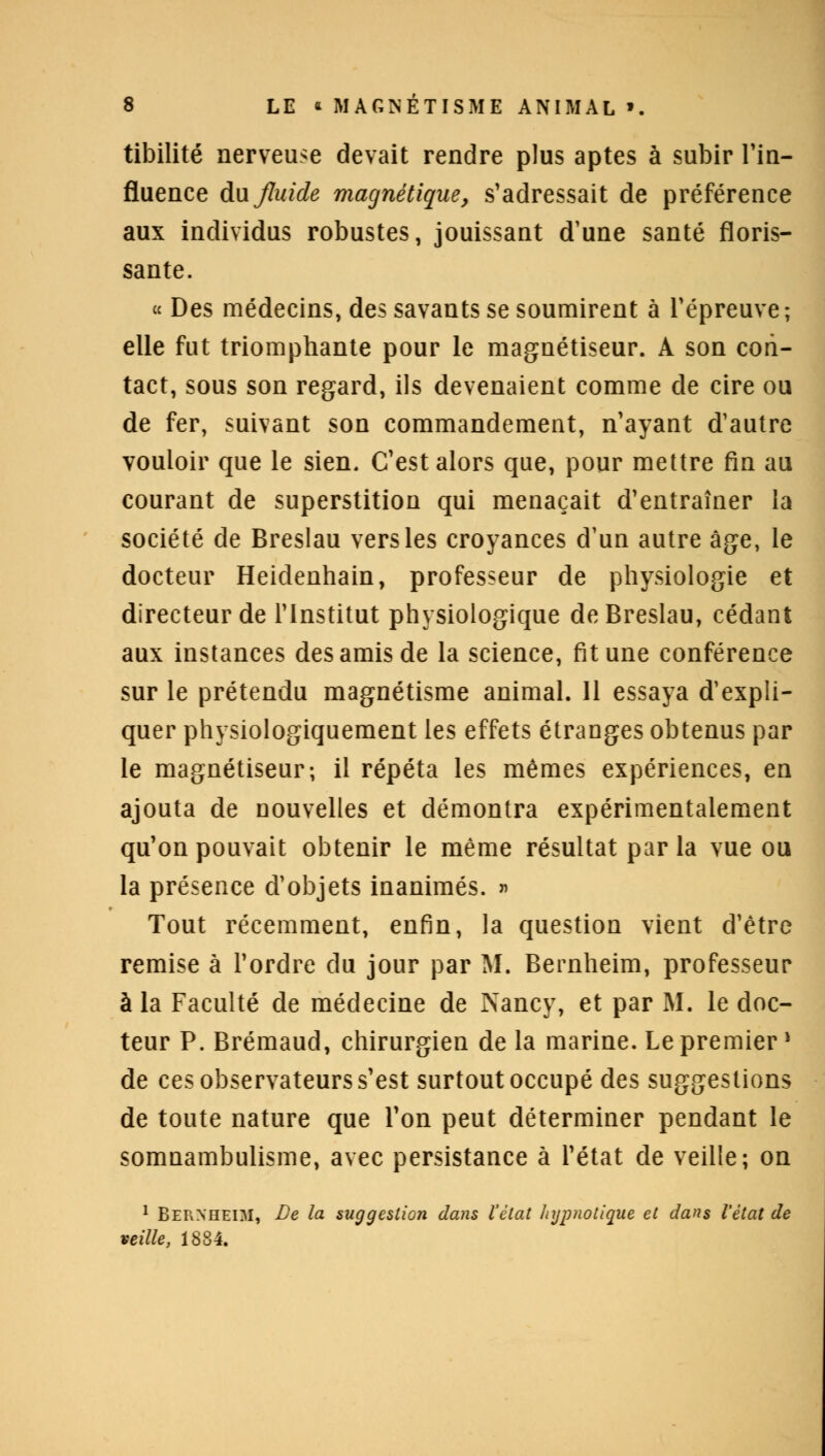 tibilité nerveuse devait rendre plus aptes à subir l'in- fluence Au fluide magnétique, s'adressait de préférence aux individus robustes, jouissant d'une santé floris- sante. « Des médecins, des savants se soumirent à l'épreuve ; elle fut triomphante pour le magnétiseur. A son con- tact, sous son regard, ils devenaient comme de cire ou de fer, suivant son commandement, n'ayant d'autre vouloir que le sien. C'est alors que, pour mettre fin au courant de superstition qui menaçait d'entraîner la société de Breslau vers les croyances d'un autre âge, le docteur Heiclenhain, professeur de physiologie et directeur de l'Institut physiologique de Breslau, cédant aux instances des amis de la science, fit une conférence sur le prétendu magnétisme animal. 11 essaya d'expli- quer physiologiquement les effets étranges obtenus par le magnétiseur; il répéta les mêmes expériences, en ajouta de nouvelles et démontra expérimentalement qu'on pouvait obtenir le même résultat par la vue ou la présence d'objets inanimés. » Tout récemment, enfin, la question vient d'être remise à l'ordre du jour par M. Bernheim, professeur à la Faculté de médecine de Nancy, et par M. le doc- teur P. Brémaud, chirurgien de la marine. Le premier » de ces observateurs s'est surtout occupé des suggestions de toute nature que l'on peut déterminer pendant le somnambulisme, avec persistance à l'état de veille; on 1 Bernheim, De la suggestion dans l'état hypnotique et dans l'état de veille, 1884.