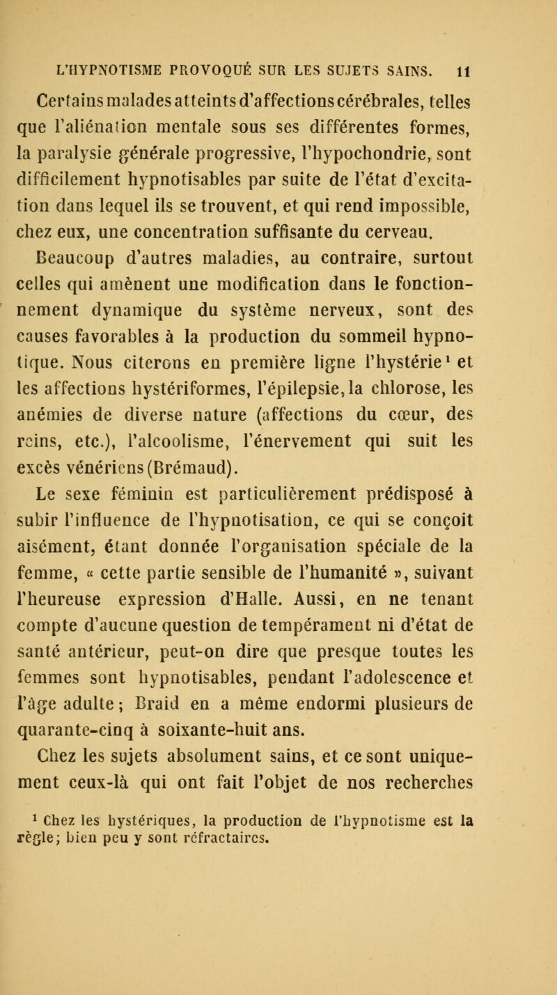 Certains malades atteints d'affections cérébrales, telles que l'aliénation mentale sous ses différentes formes, la paralysie générale progressive, riiypochondrie, sont difficilement hypnotisables par suite de l'état d'excita- tion clans lequel ils se trouvent, et qui rend impossible, chez eux, une concentration suffisante du cerveau. Beaucoup d'autres maladies, au contraire, surtout celles qui amènent une modification dans le fonction- nement dynamique du système nerveux, sont des causes favorables à la production du sommeil hypno- tique. Nous citerons en première ligne l'hystérie1 et les affections hystériformes, l'épilepsie,la chlorose, les anémies de diverse nature (affections du cœur, des reins, etc.), l'alcoolisme, l'énervement qui suit les excès vénériens (Brémaud). Le sexe féminin est particulièrement prédisposé à subir l'influence de l'hypnotisation, ce qui se conçoit aisément, étant donnée l'organisation spéciale de la femme, « cette partie sensible de l'humanité », suivant l'heureuse expression d'Halle. Aussi, en ne tenant compte d'aucune question de tempérament ni d'état de santé antérieur, peut-on dire que presque toutes les femmes sont hypnotisables, pendant l'adolescence et l'âge adulte ; Braid en a même endormi plusieurs de quarante-cinq à soixante-huit ans. Chez les sujets absolument sains, et ce sont unique- ment ceux-là qui ont fait l'objet de nos recherches 1 Chez les hystériques, la production de l'hypnotisme est la règle; bien peu y sont réfractaires.