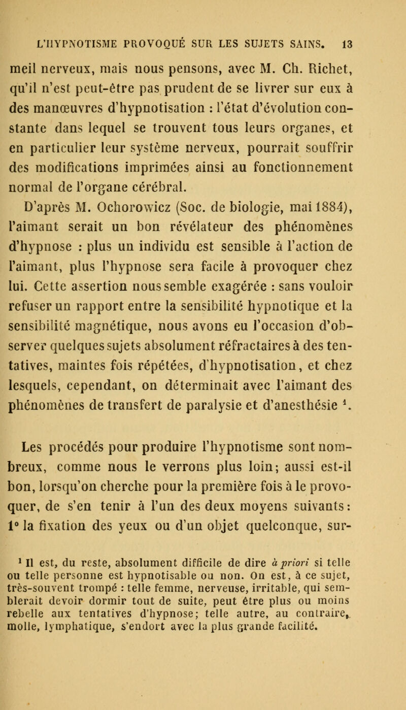 meil nerveux, mais nous pensons, avec M. Ch. Richet, qu'il n'est peut-être pas prudent de se livrer sur eux à des manœuvres d'hypnotisation : l'état d'évolution con- stante clans lequel se trouvent tous leurs organes, et en particulier leur système nerveux, pourrait souffrir des modifications imprimées ainsi au fonctionnement normal de l'organe cérébral. D'après M. Ochorowicz (Soc. de biologie, mai 1884), l'aimant serait un bon révélateur des phénomènes d'hypnose : plus un individu est sensible à l'action de l'aimant, plus l'hypnose sera facile à provoquer chez lui. Cette assertion nous semble exagérée : sans vouloir refuser un rapport entre la sensibilité hypnotique et la sensibilité magnétique, nous avons eu l'occasion d'ob- server quelques sujets absolument réfractairesà des ten- tatives, maintes fois répétées, dhypnotisation, et chez lesquels, cependant, on déterminait avec l'aimant des phénomènes de transfert de paralysie et d'anesthésie *. Les procédés pour produire l'hypnotisme sont nom- breux, comme nous le verrons plus loin; aussi est-il bon, lorsqu'on cherche pour la première fois à le provo- quer, de s'en tenir à l'un des deux moyens suivants: 1° la fixation des yeux ou d'un objet quelconque, sur- 1 II est, du reste, absolument difficile de dire à priori si telle ou telle personne est hypnotisable ou non. On est, à ce sujet, très-souvent trompé : telle femme, nerveuse, irritable, qui sem- blerait devoir dormir tout de suite, peut être plus ou moins rebelle aux tentatives d'hypnose; telle autre, au contraire, molle, lymphatique, s'endort avec la plus grande facilité.