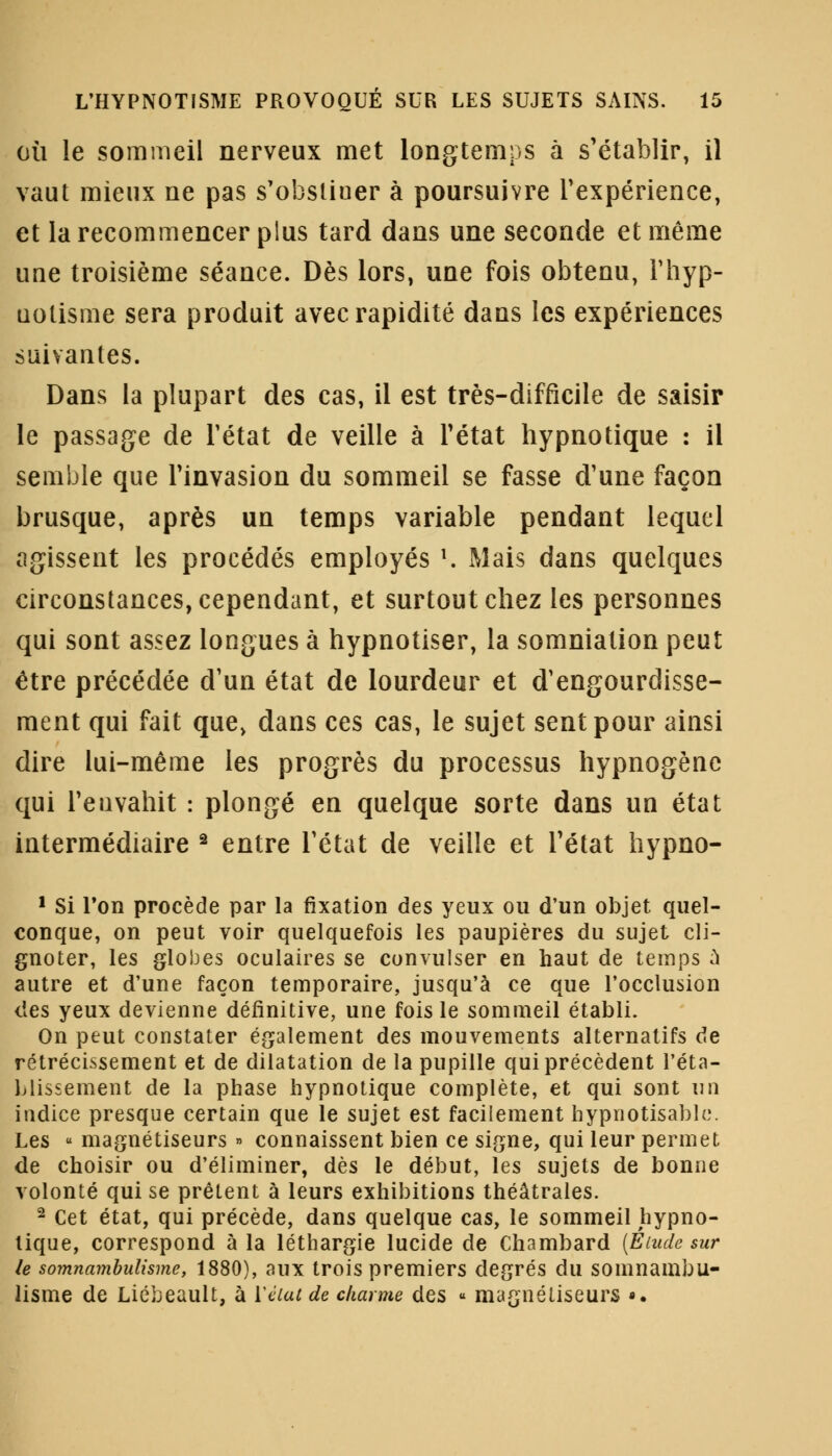 où le sommeil nerveux met longtemps à s'établir, il vaut mieux ne pas s'obstiuer à poursuivre l'expérience, et la recommencer plus tard dans une seconde et même une troisième séance. Dès lors, une fois obtenu, Fhyp- uolisme sera produit avec rapidité dans les expériences suivantes. Dans la plupart des cas, il est très-difficile de saisir le passage de l'état de veille à Fétat hypnotique : il semble que Finvasion du sommeil se fasse d'une façon brusque, après un temps variable pendant lequel agissent les procédés employés l. Mais dans quelques circonstances, cependant, et surtout chez les personnes qui sont assez longues à hypnotiser, la sommation peut être précédée d'un état de lourdeur et d'engourdisse- ment qui fait que, dans ces cas, le sujet sent pour ainsi dire lui-même les progrès du processus hypnogène qui Fenvahit : plongé en quelque sorte dans un état intermédiaire 2 entre l'état de veille et l'état hypno- 1 Si Ton procède par la fixation des yeux ou d'un objet quel- conque, on peut voir quelquefois les paupières du sujet cli- gnoter, les globes oculaires se convulser en haut de temps à autre et d'une façon temporaire, jusqu'à ce que l'occlusion des yeux devienne définitive, une fois le sommeil établi. On peut constater également des mouvements alternatifs de rétrécissement et de dilatation de la pupille qui précèdent l'éta- blissement de la phase hypnotique complète, et qui sont un indice presque certain que le sujet est facilement bypnotisablc. Les « magnétiseurs » connaissent bien ce signe, qui leur permet de choisir ou d'éliminer, dès le début, les sujets de bonne volonté qui se prêtent à leurs exhibitions théâtrales. 2 Cet état, qui précède, dans quelque cas, le sommeil hypno- tique, correspond à la léthargie lucide de Chambard (Elude sur le somnambulisme, 1880), aux trois premiers degrés du somnambu- lisme de Liébeault, à Yéiat de charme des « magnétiseurs ».