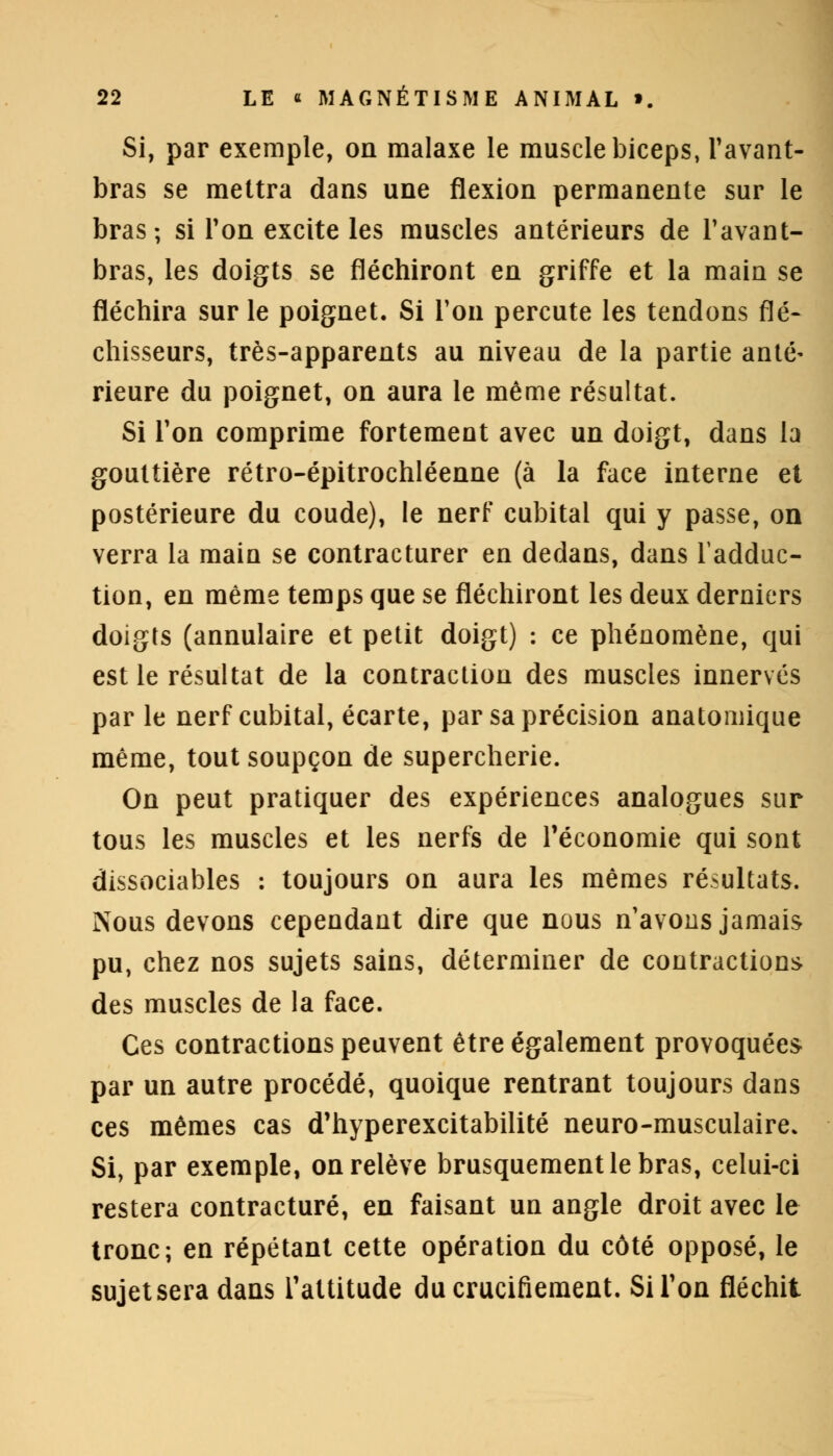 Si, par exemple, on malaxe le muscle biceps, Tavant- bras se mettra dans une flexion permanente sur le bras; si Ton excite les muscles antérieurs de Tavant- bras, les doigts se fléchiront en griffe et la main se fléchira sur le poignet. Si Ton percute les tendons flé- chisseurs, très-apparents au niveau de la partie anté- rieure du poignet, on aura le même résultat. Si Ton comprime fortement avec un doigt, dans la gouttière rétro-épitrochléenne (à la face interne et postérieure du coude), le nerf cubital qui y passe, on verra la main se contracturer en dedans, dans l'adduc- tion, en même temps que se fléchiront les deux derniers doigts (annulaire et petit doigt) : ce phénomène, qui est le résultat de la contraction des muscles innervés par le nerf cubital, écarte, par sa précision anatomique même, tout soupçon de supercherie. On peut pratiquer des expériences analogues sur tous les muscles et les nerfs de l'économie qui sont dissociables : toujours on aura les mêmes résultats. Nous devons cependant dire que nous n avons jamais pu, chez nos sujets sains, déterminer de contractions des muscles de la face. Ces contractions peuvent être également provoquées par un autre procédé, quoique rentrant toujours dans ces mêmes cas d'hyperexcitabilité neuro-musculaire. Si, par exemple, on relève brusquement le bras, celui-ci restera contracture, en faisant un angle droit avec le tronc; en répétant cette opération du côté opposé, le sujetsera dans l'attitude du crucifiement. Si Ton fléchit