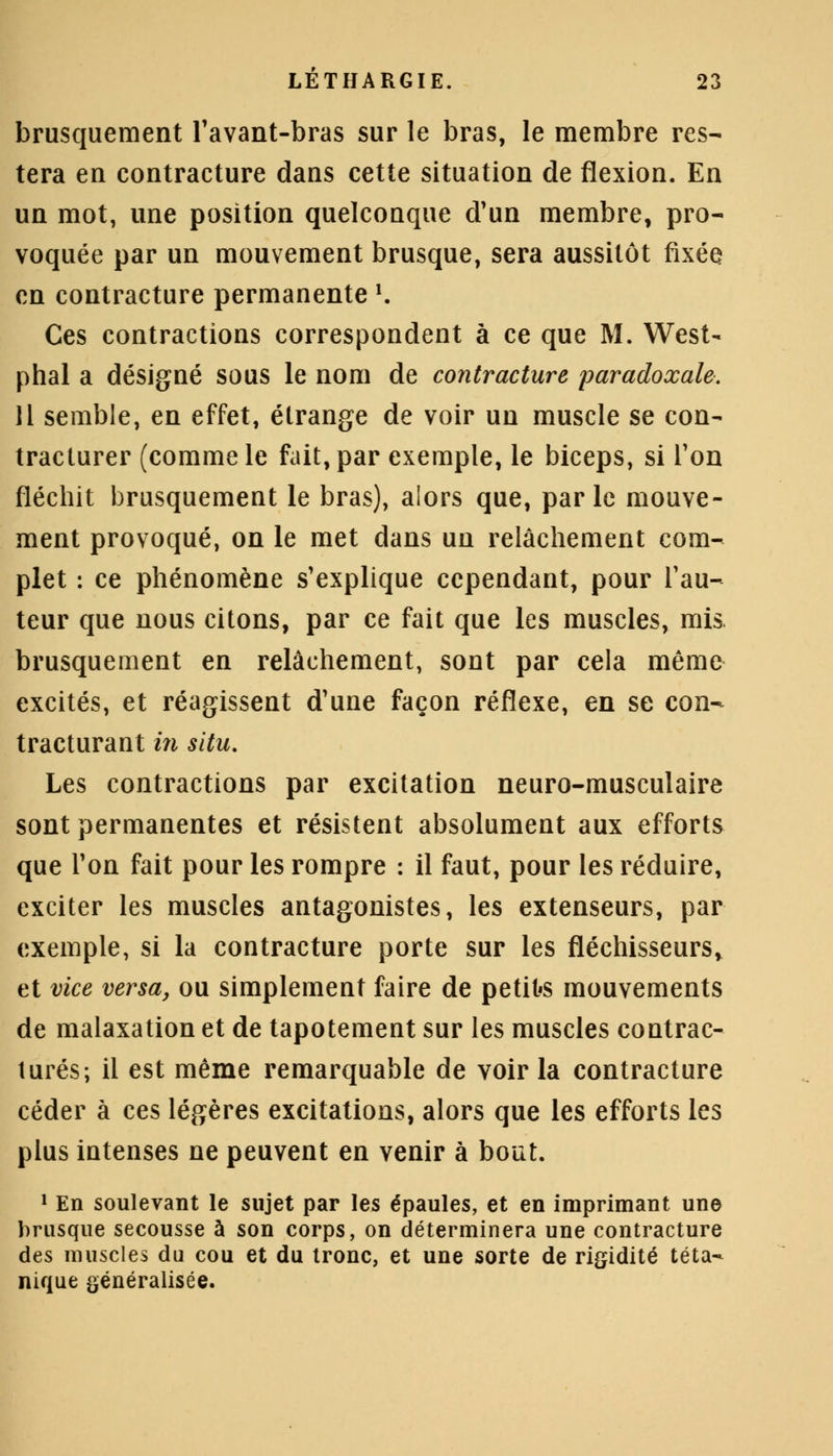 brusquement l'avant-bras sur le bras, le membre res- tera en contracture dans cette situation de flexion. En un mot, une position quelconque d'un membre, pro- voquée par un mouvement brusque, sera aussitôt fixée en contracture permanente K Ces contractions correspondent à ce que M. West- phal a désigné sous le nom de contracture paradoxale. 11 semble, en effet, étrange de voir un muscle se con- tracturer (comme le fait, par exemple, le biceps, si Ton fléchit brusquement le bras), alors que, parle mouve- ment provoqué, on le met dans un relâchement com- plet : ce phénomène s'explique cependant, pour l'au- teur que nous citons, par ce fait que les muscles, mis brusquement en relâchement, sont par cela même excités, et réagissent d'une façon réflexe, en se con- tracturant in situ. Les contractions par excitation neuro-musculaire sont permanentes et résistent absolument aux efforts que l'on fait pour les rompre : il faut, pour les réduire, exciter les muscles antagonistes, les extenseurs, par exemple, si la contracture porte sur les fléchisseurs, et vice versa, ou simplement faire de petits mouvements de malaxation et de tapotement sur les muscles contrac- tures; il est même remarquable de voir la contracture céder à ces légères excitations, alors que les efforts les plus intenses ne peuvent en venir à bout. 1 En soulevant le sujet par les épaules, et en imprimant une brusque secousse à son corps, on déterminera une contracture des muscles du cou et du tronc, et une sorte de rigidité téta- nique généralisée.