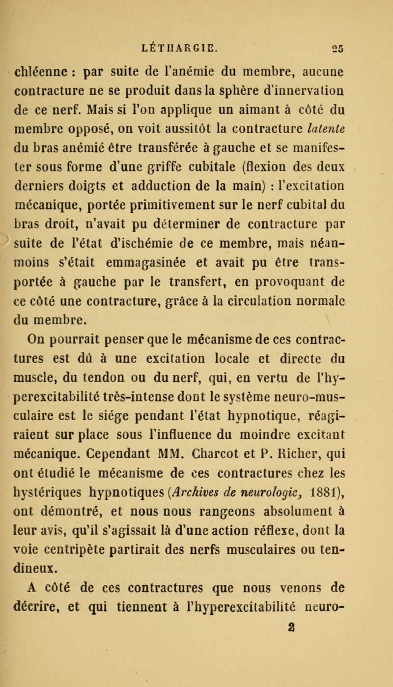 chléenne : par suite de l'anémie du membre, aucune contracture ne se produit dans la sphère d'innervation de ce nerf. Mais si Ton applique un aimant à côté du membre opposé, on voit aussitôt la contracture latente du bras anémié être transférée à gauche et se manifes- ter sous forme d'une griffe cubitale (flexion des deux derniers doigts et adduction de la main) : l'excitation mécanique, portée primitivement sur le nerf cubital du bras droit, n'avait pu déterminer de contracture par suite de l'état d'ischémie de ce membre, mais néan- moins s'était emmagasinée et avait pu être trans- portée à gauche par le transfert, en provoquant de ce côté une contracture, grâce à la circulation normale du membre. On pourrait penser que le mécanisme de ces contrac- tures est dû à une excitation locale et directe du muscle, du tendon ou du nerf, qui, en vertu de l'hy- perexcitabilité très-intense dont le système neuro-mus- culaire est le siège pendant l'état hypnotique, réagi- raient sur place sous l'influence du moindre excitant mécanique. Cependant MM. Charcot et P. Richer, qui ont étudié le mécanisme de ces contractures chez les hystériques hypnotiques [Archives de neurologie, 1881), ont démontré, et nous nous rangeons absolument à leur avis, qu'il s'agissait là d'une action réflexe, dont la voie centripète partirait des nerfs musculaires ou ten- dineux. A côté de ces contractures que nous venons de décrire, et qui tiennent à l'hyperexcitabilité neuro-