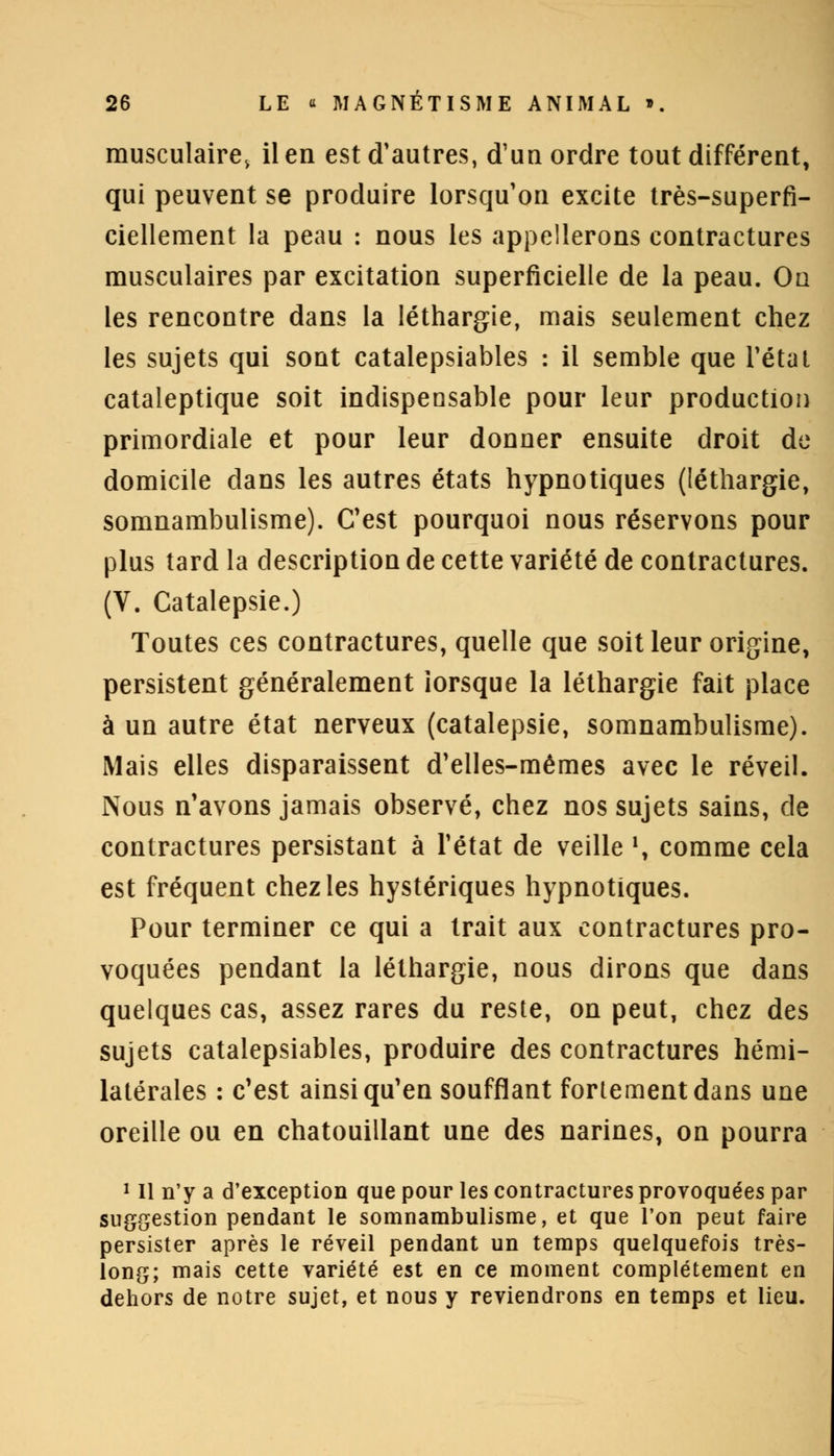 musculaire, il en est d'autres, d'un ordre tout différent, qui peuvent se produire lorsqu'on excite très-superfi- ciellement la peau : nous les appellerons contractures musculaires par excitation superficielle de la peau. On les rencontre dans la léthargie, mais seulement chez les sujets qui sont catalepsiables : il semble que l'état cataleptique soit indispensable pour leur production primordiale et pour leur donner ensuite droit de domicile dans les autres états hypnotiques (léthargie, somnambulisme). C'est pourquoi nous réservons pour plus tard la description de cette variété de contractures. (V. Catalepsie.) Toutes ces contractures, quelle que soit leur origine, persistent généralement lorsque la léthargie fait place à un autre état nerveux (catalepsie, somnambulisme). Mais elles disparaissent d'elles-mêmes avec le réveil. Nous n'avons jamais observé, chez nos sujets sains, de contractures persistant à l'état de veille \ comme cela est fréquent chez les hystériques hypnotiques. Pour terminer ce qui a trait aux contractures pro- voquées pendant la léthargie, nous dirons que dans quelques cas, assez rares du reste, on peut, chez des sujets catalepsiables, produire des contractures hémi- latérales : c'est ainsi qu'en soufflant fortement dans une oreille ou en chatouillant une des narines, on pourra 1 II n'y a d'exception que pour les contractures provoquées par suggestion pendant le somnambulisme, et que l'on peut faire persister après le réveil pendant un temps quelquefois très- long; mais cette variété est en ce moment complètement en dehors de notre sujet, et nous y reviendrons en temps et lieu.