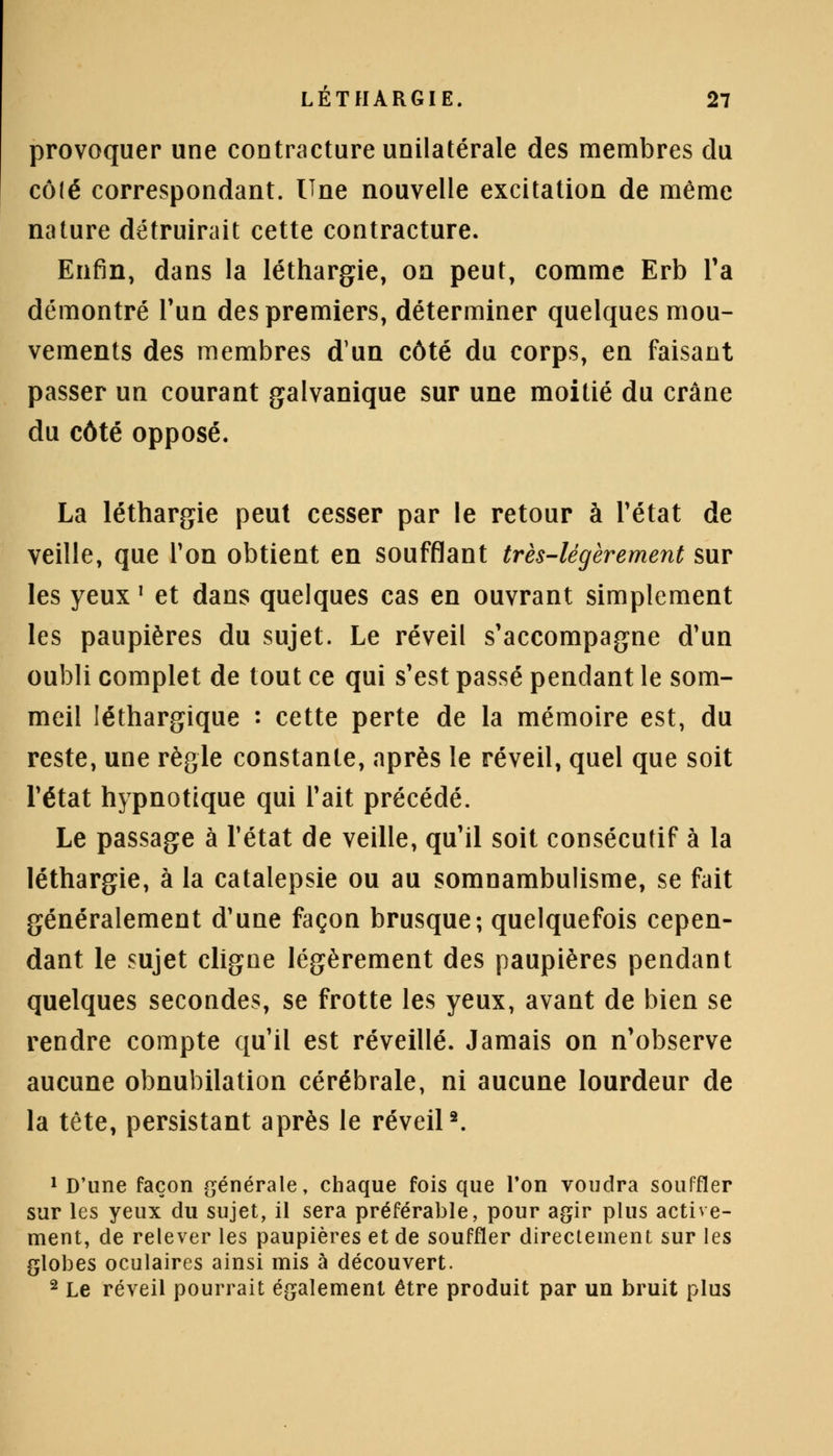 provoquer une contracture unilatérale des membres du côlé correspondant. Une nouvelle excitation de même nature détruirait cette contracture. Enfin, dans la léthargie, on peut, comme Erb Ta démontré l'un des premiers, déterminer quelques mou- vements des membres d'un côté du corps, en faisant passer un courant galvanique sur une moitié du crâne du côté opposé. La léthargie peut cesser par le retour à l'état de veille, que Ton obtient en soufflant très-légèrement sur les yeux ' et dans quelques cas en ouvrant simplement les paupières du sujet. Le réveil s'accompagne d'un oubli complet de tout ce qui s'est passé pendant le som- meil léthargique : cette perte de la mémoire est, du reste, une règle constante, après le réveil, quel que soit l'état hypnotique qui Tait précédé. Le passage à l'état de veille, qu'il soit consécutif à la léthargie, à la catalepsie ou au somnambulisme, se fait généralement d'une façon brusque; quelquefois cepen- dant le sujet cligne légèrement des paupières pendant quelques secondes, se frotte les yeux, avant de bien se rendre compte qu'il est réveillé. Jamais on n'observe aucune obnubilation cérébrale, ni aucune lourdeur de la tête, persistant après le réveil2. 1 D'une façon générale, chaque fois que l'on voudra souffler sur les yeux du sujet, il sera préférable, pour agir plus active- ment, de relever les paupières et de souffler directement sur les globes oculaires ainsi mis à découvert. 2 Le réveil pourrait également être produit par un bruit plus
