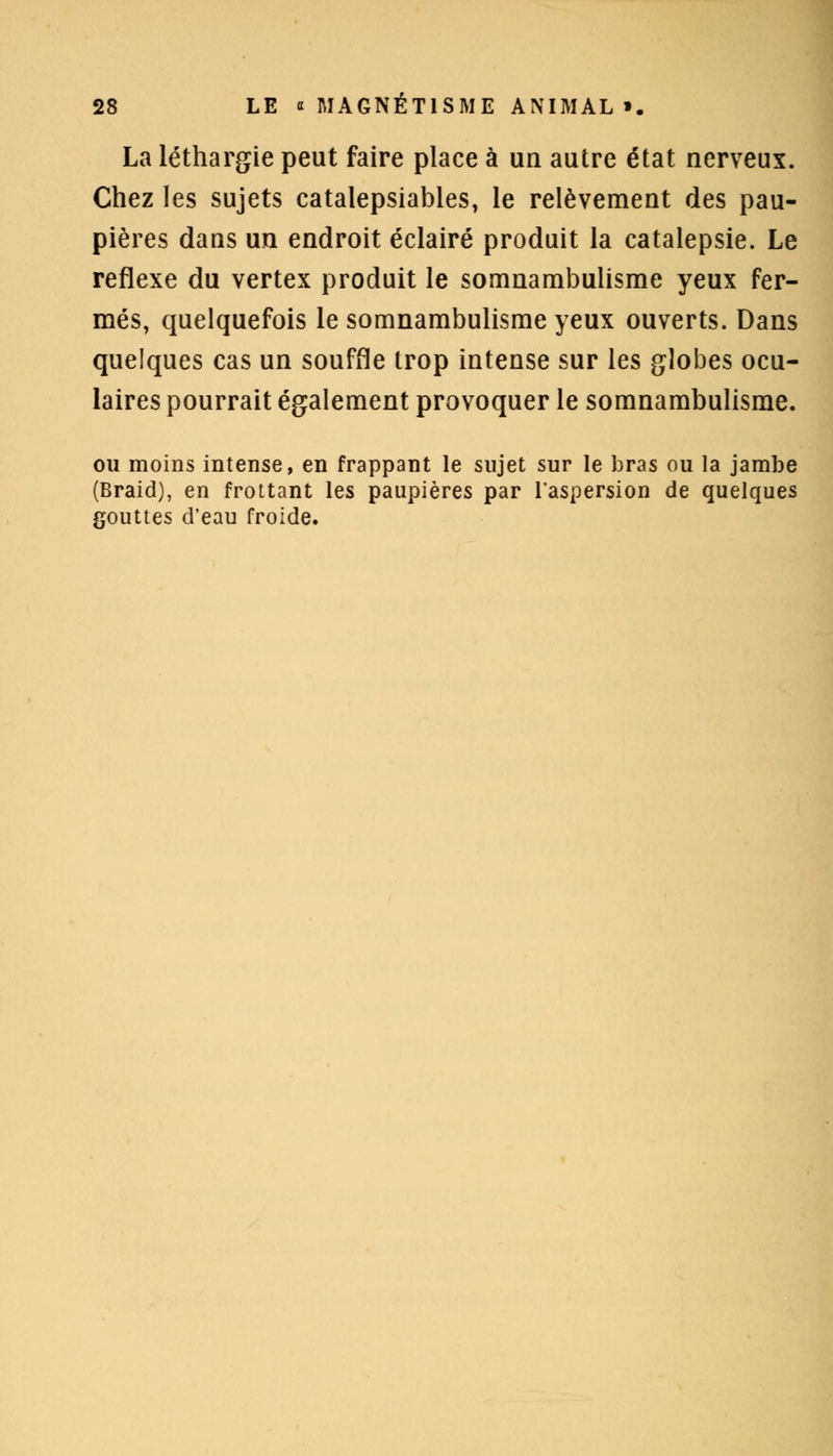 La léthargie peut faire place à un autre état nerveux. Chez les sujets catalepsiables, le relèvement des pau- pières dans un endroit éclairé produit la catalepsie. Le réflexe du vertex produit le somnambulisme yeux fer- més, quelquefois le somnambulisme yeux ouverts. Dans quelques cas un souffle trop intense sur les globes ocu- laires pourrait également provoquer le somnambulisme. ou moins intense, en frappant le sujet sur le bras ou la jambe (Braid), en frottant les paupières par l'aspersion de quelques gouttes d'eau froide.