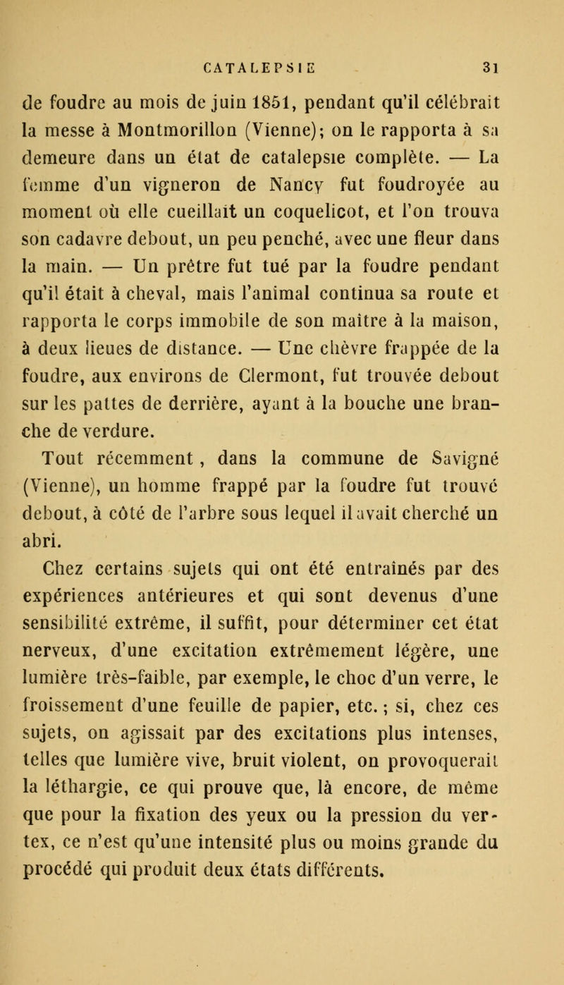 de foudre au mois de juin 1851, pendant qu'il célébrait la messe à Montmorillon (Vienne); on le rapporta à sa demeure dans un état de catalepsie complète. — La femme d'un vigneron de Nancy fut foudroyée au moment où elle cueillait un coquelicot, et Ton trouva son cadavre debout, un peu penché, avec une fleur dans la main. — Un prêtre fut tué par la foudre pendant qu'il était à cheval, mais l'animal continua sa route et rapporta le corps immobile de son maître à la maison, à deux lieues de distance. — Une chèvre frappée de la foudre, aux environs de Glermont, fut trouvée debout sur les pattes de derrière, ayant à la bouche une bran- che de verdure. Tout récemment, dans la commune de Savigné (Vienne), un homme frappé par la foudre fut trouvé debout, à côté de l'arbre sous lequel il avait cherché un abri. Chez certains sujets qui ont été entraînés par des expériences antérieures et qui sont devenus d'une sensibilité extrême, il suffit, pour déterminer cet état nerveux, d'une excitation extrêmement légère, une lumière très-faible, par exemple, le choc d'un verre, le froissement d'une feuille de papier, etc. ; si, chez ces sujets, on agissait par des excitations plus intenses, telles que lumière vive, bruit violent, on provoquerait la léthargie, ce qui prouve que, là encore, de même que pour la fixation des yeux ou la pression du ver- tex, ce n'est qu'une intensité plus ou moins grande du procédé qui produit deux états différents.