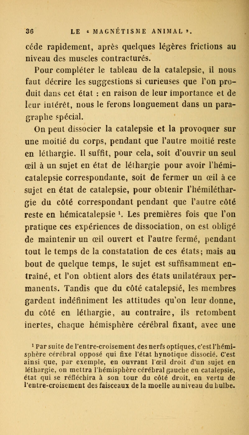 cède rapidement, après quelques légères frictions au niveau des muscles contractures. Pour compléter le tableau de la catalepsie, il nous faut décrire les suggestions si curieuses que Ton pro- duit clans cet état : en raison de leur importance et de leur intérêt, nous le ferons longuement dans un para- graphe spécial. On peut dissocier la catalepsie et la provoquer sur une moitié du corps, pendant que l'autre moitié reste en léthargie. Il suffit, pour cela, soit d'ouvrir un seul œil à un sujet en état de léthargie pour avoir Thémi- catalepsie correspondante, soit de fermer un œil à ce sujet en état de catalepsie, pour obtenir l'hémiléthar- gie du côté correspondant pendant que l'autre côté reste en hémicatalepsie l. Les premières fois que Ton pratique ces expériences de dissociation, on est obligé de maintenir un œil ouvert et l'autre fermé, pendant tout le temps de la constatation de ces états; mais au bout de quelque temps, le sujet est suffisamment en- traîné, et Ton obtient alors des états unilatéraux per- manents. Tandis que du côté catalepsie, les membres gardent indéfiniment les attitudes qu'on leur donne, du côté en léthargie, au contraire, ils retombent inertes, chaque hémisphère cérébral fixant, avec une 1 Par suite de l'entre-croisement des nerfs optiques, c'est l'hémi- sphère cérébral opposé qui fixe l'état hynotique dissocié. C'est ainsi que, par exemple, en ouvrant l'œil droit d'un sujet en léthargie, on mettra l'hémisphère cérébral gauche en catalepsie, état qui se réfléchira à son tour du côté droit, en vertu de l'entre-croisement des faisceaux delà moelle au niveau du bulbe.