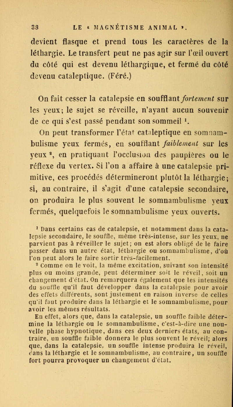 devient flasque et prend tous les caractères de la léthargie. Le transfert peut ne pas agir sur l'œil ouvert du côté qui est devenu léthargique, et fermé du côté devenu cataleptique. (Féré.) On fait cesser la catalepsie en soufflant fortement sur les yeux; le sujet se réveille, n'ayant aucun souvenir de ce qui s'est passé pendant son sommeil *. On peut transformer l'état cataleptique en somnam- bulisme yeux fermés, en soufflant faiblement sur les yeux 2, en pratiquant l'occlusion des paupières ou le réflexe du vertex. Si l'on a affaire à une catalepsie pri- mitive, ces procédés détermineront plutôt la léthargie; si, au contraire, il s'agit d'une catalepsie secondaire, on produira le plus souvent le somnambulisme yeux fermés, quelquefois le somnambulisme yeux ouverts. 1 Dans certains cas de catalepsie, et notamment dans la cata- lepsie secondaire, le souffle, même très-intense, sur les yeux, ne parvient pas à réveiller le sujet; on est alors obligé de le faire passer dans un autre état, léthargie ou somnambulisme, d'où l'on peut alors le faire sortir très-facilement. 2 Comme on le voit, la même excitation, suivant son intensité plus ou moins grande, peut déterminer soit le réveil, soit un changement d'état. On remarquera également que les intensités du souffle qu'il faut développer dans la catalepsie pour avoir des effets différents, sont justement en raison inverse de celles qu'il faut produire dans la léthargie et le somnambulisme, pour avoir les mêmes résultats. En effet, alors que, dans la catalepsie, un souffle faible déter- mine la léthargie ou le somnambulisme, c'est-à-dire une nou- velle phase hypnotique, dans ces deux derniers états, au con- traire, un souffle faible donnera le plus souvent le réveil; alors que, dans la catalepsie, un souffle intense produira le réveil, cans la léthargie et le somnambulisme, au contraire, un souffle fort pourra provoquer un changement d'élat.