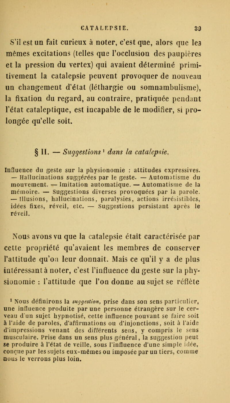 S'il est un fait curieux à noter, c'est que, alors que le3 mêmes excitations (telles que l'occlusion des paupières et la pression du vertex) qui avaient déterminé primi- tivement la catalepsie peuvent provoquer de nouveau un changement d'état (léthargie ou somnambulisme), la fixation du regard, au contraire, pratiquée pendant l'état cataleptique, est incapable de le modifier, si pro- longée qu'elle soit. § II. — Suggestions l dans la catalepsie. Influence du geste sur la physionomie : attitudes expressives. — Hallucinations suggérées par le geste. — Automatisme du mouvement. — Imitation automatique. — Automatisme de la mémoire. — Suggestions diverses provoquées par la parole. — Illusions, hallucinations, paralysies, actions irrésistibles, idées fixes, réveil, etc. — Suggestions persistant après le réveil. Nous avons vu que la catalepsie était caractérisée par cette propriété qu'avaient les membres de conserver l'attitude qu'on leur donnait. Mais ce qu'il y a de plus intéressant à noter, c'est l'influence du geste sur la phy- sionomie : l'attitude que l'on donne au sujet se reflète 1 Nous définirons la suggestion, prise dans son sens particulier, une influence produite par une personne étrangère sur le cer- veau d'un sujet hypnotisé, cette influence pouvant se faire soit à l'aide de paroles, d'affirmations ou d'injonctions, soit à l'aide d'impressions venant des différents sens, y compris le sens musculaire. Prise dans un sens plus général, la suggestion peut se produire à l'état de veille, sous l'influence d'une simple idée, conçue par les sujets eux-mêmes ou imposée par un tiers, comme nous le verrons plus loin.