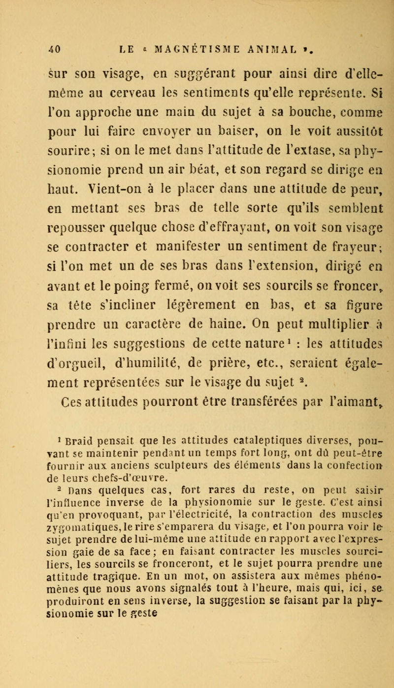 sur son visage, en suggérant pour ainsi dire d'elle- même au cerveau les sentiments qu'elle représente. Si Ton approche une main du sujet à sa bouche, comme pour lui faire envoyer un baiser, on le voit aussitôt sourire; si on le met dans l'attitude de l'extase, sa phy- sionomie prend un air béat, et son regard se dirige en haut. Vient-on à le placer dans une attitude de peur, en mettant ses bras de telle sorte qu'ils semblent repousser quelque chose d'effrayant, on voit son visage se contracter et manifester un sentiment de frayeur; si Ton met un de ses bras dans l'extension, dirigé en avant et le poing fermé, on voit ses sourcils se froncer, sa tête s'incliner légèrement en bas, et sa figure prendre un caractère de haine. On peut multiplier à l'infini les suggestions de cette nature1 : les attitudes d'orgueil, d'humilité, de prière, etc., seraient égale- ment représentées sur le visage du sujet 9. Ces attitudes pourront être transférées par l'aimant» 1 Braid pensait que les attitudes cataleptiques diverses, pou- vant se maintenir pendant un temps fort long, ont dû peut-être fournir aux anciens sculpteurs des éléments dans la confection de leurs chefs-d'œuvre. 2 Dans quelques cas, fort rares du reste, on peut saisir l'influence inverse de la physionomie sur le geste. C'est ainsi qu'en provoquant, par l'électricité, la contraction des muscles zysomatiqu.es, le rire s'emparera du visage, et l'on pourra voir le- sujet prendre de lui-même une attitude en rapport avec l'expres- sion gaie de sa face; en faisant contracter les muscles sourci- liers, les sourcils se fronceront, et le sujet pourra prendre une attitude tragique. En un mot, on assistera aux mêmes phéno- mènes que nous avons signalés tout à l'heure, mais qui, ici, se. produiront en sens inverse, la suggestion se faisant par la phy- sionomie sur le geste