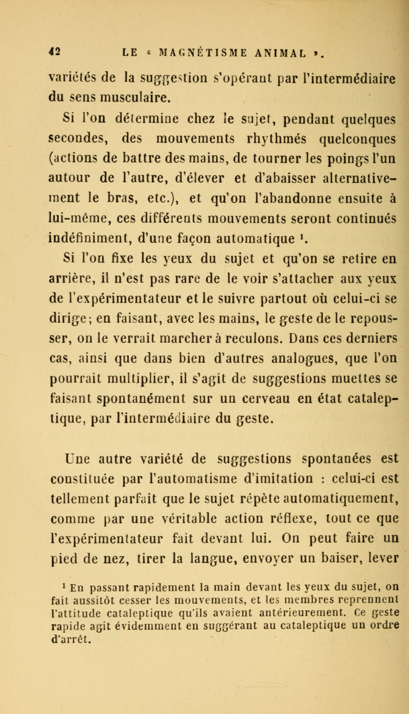 variétés de la suggestion s'opérant par l'intermédiaire du sens musculaire. Si l'on détermine chez le sujet, pendant quelques secondes, des mouvements rhythmés quelconques (actions de battre des mains, de tourner les poings l'un autour de l'autre, d'élever et d'abaisser alternative- ment le bras, etc.), et qu'on l'abandonne ensuite à lui-même, ces différents mouvements seront continués indéfiniment, d'une façon automatique ■■ Si l'on fixe les yeux du sujet et qu'on se retire en arrière, il n'est pas rare de le voir s'attacher aux yeux de l'expérimentateur et le suivre partout où celui-ci se dirige; en faisant, avec les mains, le geste de le repous- ser, on le verrait marchera reculons. Dans ces derniers cas, ainsi que dans bien d'autres analogues, que l'on pourrait multiplier, il s'agit de suggestions muettes se faisant spontanément sur un cerveau en état catalep- tique, par l'intermédiaire du geste. Une autre variété de suggestions spontanées est constituée par l'automatisme d'imitation : celui-ci est tellement parfait que le sujet répète automatiquement, comme par une véritable action réflexe, tout ce que l'expérimentateur fait devant lui. On peut faire un pied de nez, tirer la langue, envoyer un baiser, lever 1 En passant rapidement la main devant les yeux du sujet, on fait aussitôt cesser les mouvements, et les membres reprennenl l'attitude cataleptique qu'ils avaient antérieurement. Ce geste rapide agit évidemment en suggérant au cataleptique un ordre d'arrêt.