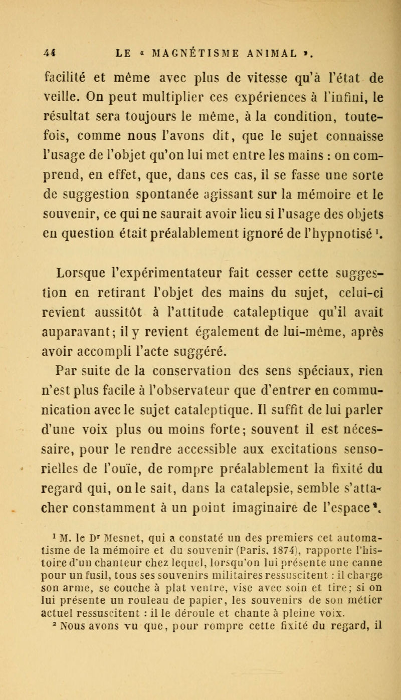 facilité et même avec plus de vitesse qu'à l'état de veille. On peut multiplier ces expériences à rinfini, le résultat sera toujours le même, à la condition, toute- fois, comme nous Pavons dit, que le sujet connaisse l'usage de l'objet qu'on lui met entre les mains : on com- prend, en effet, que, dans ces cas, il se fasse une sorte de suggestion spontanée agissant sur la mémoire et le souvenir, ce qui ne saurait avoir lieu si l'usage des objets eu question était préalablement ignoré de l'hypnotisé '. Lorsque l'expérimentateur fait cesser cette sugges- tion en retirant l'objet des mains du sujet, celui-ci revient aussitôt à l'attitude cataleptique qu'il avait auparavant; il y revient également de lui-même, après avoir accompli l'acte suggéré. Par suite de la conservation des sens spéciaux, rien n'est plus facile à l'observateur que d'entrer en commu- nication avec le sujet cataleptique. Il suffit de lui parler d'une voix plus ou moins forte; souvent il est néces- saire, pour le rendre accessible aux excitations senso- rielles de l'ouïe, de rompre préalablement la fixité du regard qui, on le sait, dans la catalepsie, semble s'atta-< cher constamment à un point imaginaire de l'espace\ 1 M. le Dr Mesnet, qui a constaté un des premiers cet automa- tisme de la mémoire et du souvenir (Paris, 1874s rapporte l'his- toire d'un chanteur chez lequel, lorsqu'on lui présente une canne pour un fusil, tous ses souvenirs militaires ressuscitent : il charge son arme, se couche à plat ventre, vise avec soin et tire; si on lui présente un rouleau de papier, les souvenirs de son métier actuel ressuscitent : il le déroule et chante à pleine voix. 2 Nous avons vu que, pour rompre cette fixité du regard, il
