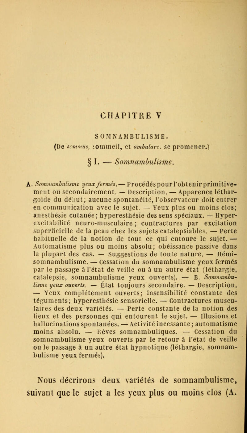 CHAPITRE V SOMNAMBULISME. (De scmmus, tommeil, et ambulare, se promener.) § I. — Somnambulisme. À. Somnambulisme yeux fermés. — Procédés pour l'obtenir primitive- ment ou secondairement. — Description. — Apparence léthar- goïcle du déjut; aucune spontanéité, l'observateur doit entrer en communication avec le sujet. — Yeux plus ou moins clos; anesthésie cutanée; hyperesthésie des sens spéciaux. — Hyper- excitabilité neuro-musculaire; contractures par excitation superficielle de la peau chez les sujets catalepsiables. — Perte habituelle de la notion de tout ce qui entoure le sujet. — Automatisme plus ou moins absolu; obéissance passive dans la plupart des cas. — Suggestions de toute nature. — Hémi- somnambulisme.— Cessation du somnambulisme yeux fermés par le passage à l'état de veille ou à un autre état (léthargie, catalepsie, somnambulisme yeux ouverts). — B. Somnambu- lisme yeux ouverts. — État toujours secondaire. — Description. — Yeux complètement ouverts; insensibilité constante des téguments; hyperesthésie sensorielle. — Contractures muscu- laires des deux variétés. — Perte constante de la notion des lieux et des personnes qui entourent le sujet. — Illusions et hallucinations spontanées. —Activité incessante; automatisme moins absolu. — Rêves somnambuliques. — Cessation du somnambulisme yeux ouverts par le retour à l'état de veille ou le passage à un autre état hypnotique (léthargie, somnam- bulisme yeux fermés). Nous décrirons deux variétés de somnambulisme, suivant que le sujet a les yeux plus ou moins clos (A.