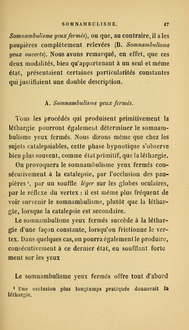 Somnambulisme yeux fermés), ou que, au contraire, il aies paupières complètement relevées (B. Somnambulisme yeux ouverts). Nous avons remarqué, en effet, que ces deux modalités, bien qu'appartenant à un seul et même état, présentaient certaines particularités constantes qui jusiifiaient une double description. A. Somnambulisme yeux fermés. Tous les procédés qui produisent primitivement la léthargie pourront également déterminer le somnam- bulisme yeux fermés. Nous dirons même que chez les sujets catalepsiables, cette phase hypnotique s'observe bien plus souvent, comme état primitif, que la léthargie. On provoquera le somnambulisme yeux fermés con- sécutivement à la catalepsie, par l'occlusion des pau- pières1, par un souffle léger sur les globes oculaires, par le réflexe du vertex : il est même plus fréquent de voir survenir le somnambulisme, plutôt que la léthar- gie, lorsque la catalepsie est secondaire. Le somnambulisme yeux fermés succède à la léthar- gie d'une façon constante, lorsqu'on frictionne le ver- tex. Dans quelques cas, on pourra également le produire, consécutivement à ce dernier état, en soufflant forte ment sur les yeux Le somnambulisme yeux fermés offre tout d'abord 1 Une occlusion plus longtemps pratiquée donnerait la léthargie.