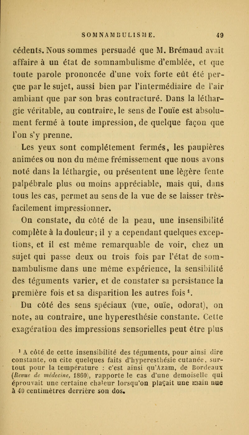 céclents. Nous sommes persuadé que M. Brémaucl avait affaire à un état de somnambulisme d'emblée, et que toute parole prononcée d'une voix forte eût été per- çue par le sujet, aussi bien par l'intermédiaire de l'air ambiant que par son bras contracture. Dans la léthar- gie véritable, au contraire, le sens de Fouie est absolu- ment fermé à toute impression, de quelque façon que Ton s'y prenne. Les yeux sont complètement fermés, les paupières animées ou non du même frémissement que nous avons noté dans la léthargie, ou présentent une légère fente palpébrale plus ou moins appréciable, mais qui, dans tous les cas, permet au sens de la vue de se laisser très- facilement impressionner. On constate, du côté de la peau, une insensibilité complète à la douleur; il y a cependant quelques excep- tions, et il est même remarquable de voir, chez un sujet qui passe deux ou trois fois par l'état de som- nambulisme dans une même expérience, la sensibilité des téguments varier, et de constater sa persistance la première fois et sa disparition les autres fois *. Du côté des sens spéciaux (vue, ouïe, odorat), on note, au contraire, une hyperesthésie constante. Cette exagération des impressions sensorielles peut être plus 1 A côté de cette insensibilité des téguments, pour ainsi dire constante, on cite quelques faits d'hyperesthésie cutanée, sur- tout pour la température : c'est ainsi qu'Azam, de Bordeaux (Revue de médecine, 1860), rapporte le cas d'une demoiselle qui éprouvait une certaine chaleur lorsqu'on plaçait une main nue à 40 centimètres derrière son dos.