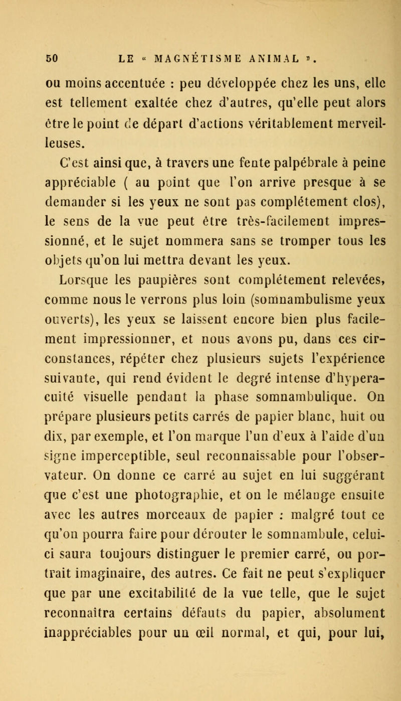 ou moins accentuée : peu développée chez les uns, elle est tellement exaltée chez d'autres, qu'elle peut alors être le point de départ d'actions véritablement merveil- leuses. C'est ainsi que, à travers une fente palpébrale à peine appréciable ( au point que Ton arrive presque à se demander si les yeux ne sont pas complètement clos), le sens de la vue peut être très-facilement impres- sionné, et le sujet nommera sans se tromper tous les objets qu'on lui mettra devant les yeux. Lorsque les paupières sont complètement relevées, comme nous le verrons plus loin (somnambulisme yeux ouverts), les yeux se laissent encore bien plus facile- ment impressionner, et nous avons pu, dans ces cir- constances, répéter chez plusieurs sujets l'expérience suivante, qui rend évident le degré intense d'hypera- cuité visuelle pendant la phase somnambulique. On prépare plusieurs petits carrés de papier blanc, huit ou dix, par exemple, et Ton marque l'un d'eux à l'aide d'un signe imperceptible, seul reconnaissable pour l'obser- vateur. On donne ce carré au sujet en lui suggérant que c'est une photographie, et on le mélange ensuite avec les autres morceaux de papier : malgré tout ce qu'on pourra faire pour dérouter le somnambule, celui- ci saura toujours distinguer le premier carré, ou por- trait imaginaire, des autres. Ce fait ne peut s'expliquer que par une excitabilité de la vue telle, que le sujet reconnaîtra certains défauts du papier, absolument inappréciables pour un œil normal, et qui, pour lui,