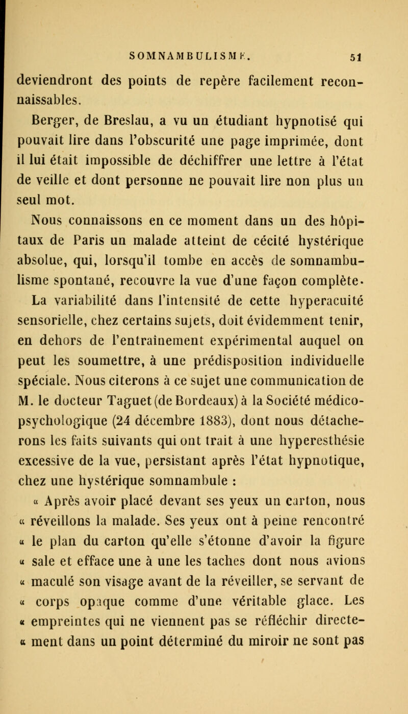 deviendront des points de repère facilement recon- naissais. Berger, de Breslau, a vu un étudiant hypnotisé qui pouvait lire dans l'obscurité une page imprimée, dont il lui était impossible de déchiffrer une lettre à l'état de veille et dont personne ne pouvait lire non plus un seul mot. Nous connaissons en ce moment dans un des hôpi- taux de Paris un malade atteint de cécité hystérique absolue, qui, lorsqu'il tombe en accès de somnambu- lisme spontané, recouvre la vue d'une façon complète- La variabilité dans l'intensité de cette hyperacuité sensorielle, chez certains sujets, doit évidemment tenir, en dehors de l'entraînement expérimental auquel on peut les soumettre, à une prédisposition individuelle spéciale. Nous citerons à ce sujet une communication de M. le docteur Taguet (de Bordeaux) à la Société médico- psychologique (24 décembre 1883), dont nous détache- rons les faits suivants qui ont trait à une hyperesthésie excessive de la vue, persistant après l'état hypnotique, chez une hystérique somnambule : « Après avoir placé devant ses yeux un carton, nous « réveillons la malade. Ses yeux ont à peine rencontré « le plan du carton qu'elle s'étonne d'avoir la figure « sale et efface une à une les taches dont nous avions u maculé son visage avant de la réveiller, se servant de « corps opaque comme d'une véritable glace. Les « empreintes qui ne viennent pas se réfléchir directe- <t ment dans un point déterminé du miroir ne sont pas