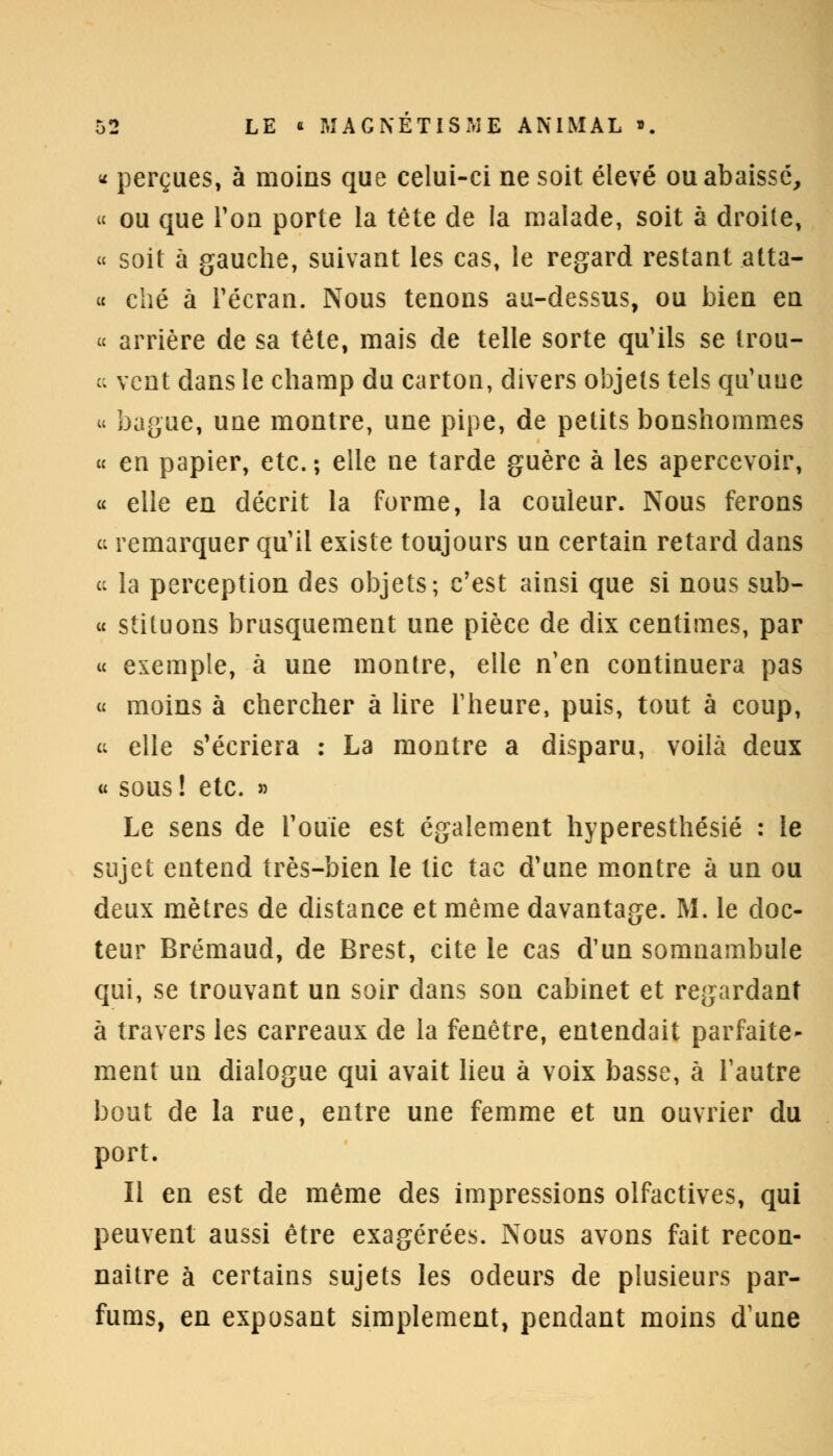 « perçues, à moins que celui-ci ne soit élevé ou abaissé, « ou que Ton porte la tête de la malade, soit à droite, « soit à gauche, suivant les cas, le regard restant atta- « ché à Fécran. Nous tenons au-dessus, ou bien en « arrière de sa tête, mais de telle sorte qu'ils se trou- « vent dans le champ du carton, divers objets tels qu'une u bague, une montre, une pipe, de petits bonshommes « en papier, etc. ; elle ne tarde guère à les apercevoir, « elle en décrit la forme, la couleur. Nous ferons « remarquer qu'il existe toujours un certain retard dans « la perception des objets; c'est ainsi que si nous sub- « stituons brusquement une pièce de dix centimes, par « exemple, à une montre, elle n'en continuera pas « moins à chercher à lire l'heure, puis, tout à coup, ce elle s'écriera : La montre a disparu, voilà deux « sous ! etc. » Le sens de l'ouïe est également hyperesthésié : le sujet entend très-bien le tic tac d'une montre à un ou deux mètres de distance et même davantage. M. le doc- teur Brémaud, de Brest, cite le cas d'un somnambule qui, se trouvant un soir dans son cabinet et regardant à travers les carreaux de la fenêtre, entendait parfaite- ment un dialogue qui avait lieu à voix basse, à l'autre bout de la rue, entre une femme et un ouvrier du port. Il en est de même des impressions olfactives, qui peuvent aussi être exagérées. Nous avons fait recon- naître à certains sujets les odeurs de plusieurs par- fums, en exposant simplement, pendant moins d'une