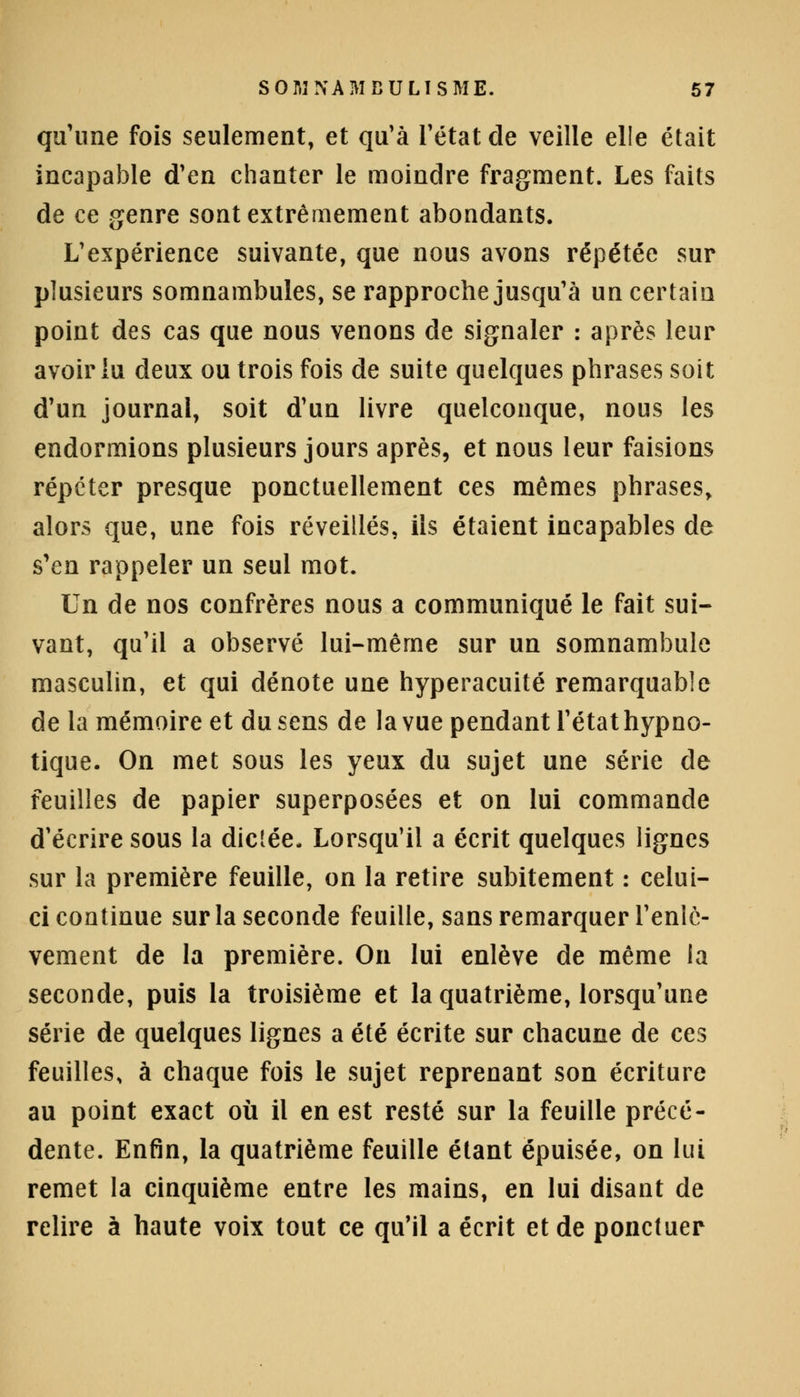 qu'une fois seulement, et qu'à l'état de veille elle était incapable d'en chanter le moindre fragment. Les faits de ce genre sont extrêmement abondants. L'expérience suivante, que nous avons répétée sur plusieurs somnambules, se rapproche jusqu'à un certain point des cas que nous venons de signaler : après leur avoir lu deux ou trois fois de suite quelques phrases soit d'un journal, soit d'un livre quelconque, nous les endormions plusieurs jours après, et nous leur faisions répeter presque ponctuellement ces mêmes phrases, alors que, une fois réveillés, ils étaient incapables de s'en rappeler un seul mot. Un de nos confrères nous a communiqué le fait sui- vant, qu'il a observé lui-même sur un somnambule masculin, et qui dénote une hyperacuité remarquable de la mémoire et du sens delà vue pendant l'état hypno- tique. On met sous les yeux du sujet une série de feuilles de papier superposées et on lui commande d'écrire sous la dictée. Lorsqu'il a écrit quelques lignes sur la première feuille, on la retire subitement : celui- ci continue sur la seconde feuille, sans remarquer l'enlè- vement de la première. On lui enlève de même ia seconde, puis la troisième et la quatrième, lorsqu'une série de quelques lignes a été écrite sur chacune de ces feuilles, à chaque fois le sujet reprenant son écriture au point exact où il en est resté sur la feuille précé- dente. Enfin, la quatrième feuille étant épuisée, on lui remet la cinquième entre les mains, en lui disant de relire à haute voix tout ce qu'il a écrit et de ponctuer