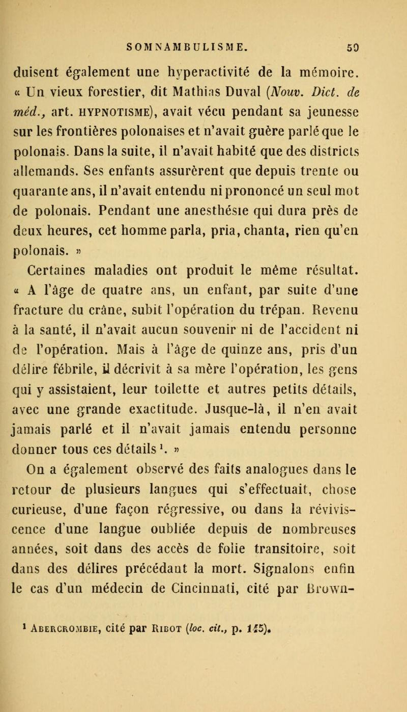 duisent également une hyperactivité de la mémoire. « Un vieux forestier, dit Mathias Duval (Nouv. Dict. de méd., art. hypnotisme), avait vécu pendant sa jeunesse sur les frontières polonaises et n'avait guère parlé que le polonais. Dans la suite, il n'avait habité que des districts allemands. Ses enfants assurèrent que depuis trente ou quarante ans, il n'avait entendu ni prononcé un seul mot de polonais. Pendant une anesthésie qui dura près de deux heures, cet homme parla, pria, chanta, rien qu'en polonais. » Certaines maladies ont produit le même résultat. « A l'âge de quatre ans, un enfant, par suite d'une fracture du crâne, subit l'opération du trépan. Revenu à la santé, il n'avait aucun souvenir ni de l'accident ni de l'opération. Mais à l'âge de quinze ans, pris d'un délire fébrile, il décrivit à sa mère l'opération, les gens qui y assistaient, leur toilette et autres petits détails, avec une grande exactitude. Jusque-là, il n'en avait jamais parlé et il n'avait jamais entendu personne donner tous ces détails '. » On a également observé des faits analogues dans le retour de plusieurs langues qui s'effectuait, chose curieuse, d'une façon régressive, ou dans la revivis- cence d'une langue oubliée depuis de nombreuses années, soit dans des accès de folie transitoire, soit dans des délires précédant la mort. Signalons enfin le cas d'un médecin de Cincinnati, cité par Brown-