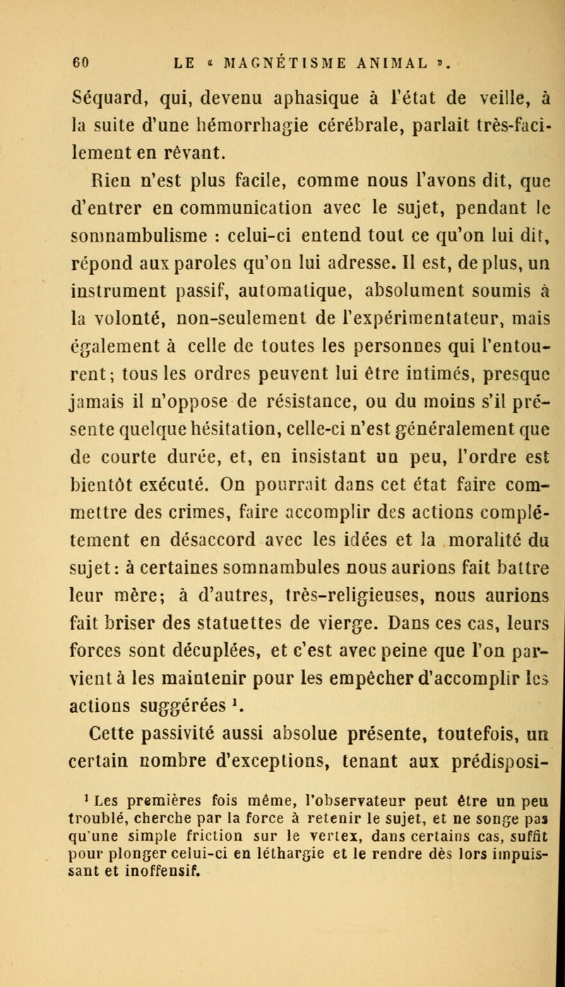 Séquard, qui, devenu aphasique à l'état de veille, à la suite d'une hémorrhagie cérébrale, parlait très-faci- lement en rêvant. Rien n'est plus facile, comme nous l'avons dit, que d'entrer en communication avec le sujet, pendant le somnambulisme : celui-ci entend tout ce qu'on lui dit, répond aux paroles qu'on lui adresse. Il est, de plus, un instrument passif, automatique, absolument soumis à la volonté, non-seulement de l'expérimentateur, mais également à celle de toutes les personnes qui l'entou- rent; tous les ordres peuvent lui être intimés, presque jamais il n'oppose de résistance, ou du moins s'il pré- sente quelque hésitation, celle-ci n'est généralement que de courte durée, et, en insistant un peu, l'ordre est bientôt exécuté. On pourrait dans cet état faire com- mettre des crimes, faire accomplir des actions complè- tement en désaccord avec les idées et la moralité du sujet: à certaines somnambules nous aurions fait battre leur mère; à d'autres, très-religieuses, nous aurions fait briser des statuettes de vierge. Dans ces cas, leurs forces sont décuplées, et c'est avec peine que l'on par- vient à les maintenir pour les empêcher d'accomplir les actions suggérées '. Cette passivité aussi absolue présente, toutefois, un certain nombre d'exceptions, tenant aux prédisposi- 1 Les premières fois même, l'observateur peut être un peu troublé, cherche par la force à retenir le sujet, et ne songe pas qu'une simple friction sur le vertex, dans certains cas, suffit pour plonger celui-ci en léthargie et le rendre dès lors impuis- sant et inoffensif.