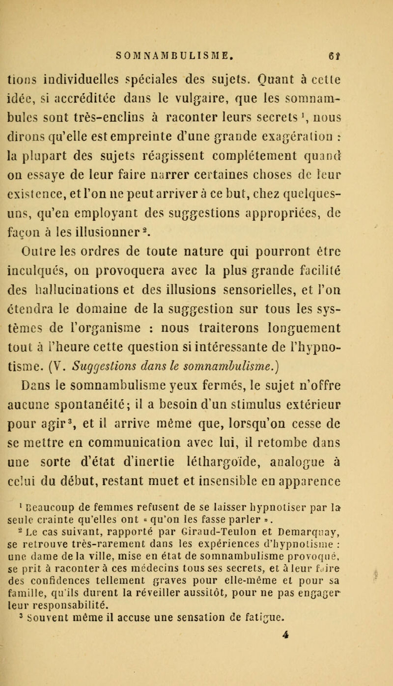 tions individuelles spéciales des sujets, Quant à cette idée, si accréditée clans le vulgaire, que les somnam- bules sont très-enclins à raconter leurs secrets \ nous dirons qu'elle est empreinte d'une grande exagération : la plupart des sujets réagissent complètement quand on essaye de leur faire narrer certaines choses de leur existence, et Ton ne peut arriver à ce but, chez quelques- uns, qu'en employant des suggestions appropriées, de façon à les illusionner2. Outre les ordres de toute nature qui pourront être inculqués, on provoquera avec la plus grande facilité des hallucinations et des illusions sensorielles, et Ton étendra le domaine de la suggestion sur tous les sys- tèmes de l'organisme : nous traiterons longuement tout à l'heure cette question si intéressante de l'hypno- tisme. (V. Suggestions dans le somnambulisme.) Dans le somnambulisme yeux fermés, le sujet n'offre aucune spontanéité; il a besoin d'un stimulus extérieur pour agir3, et il arrive même que, lorsqu'on cesse de se mettre en communication avec lui, il retombe dans une sorte d'état d'inertie léthargoïde, analogue à celui du début, restant muet et insensible en apparence 1 Beaucoup de femmes refusent de se laisser hypnotiser par la seule crainte qu'elles ont « qu'on les fasse parler ». 2 Le cas suivant, rapporté par Giraud-Teulon et Demarquay, se retrouve très-rarement dans les expériences d'hypnotisme : une dame delà ville, mise en état de somnambulisme provoqué, se prit à racontera ces médecins tousses secrets, et à leur fdire des confidences tellement graves pour elle-même et pour sa famille, qu'ils durent la réveiller aussitôt, pour ne pas engager leur responsabilité.
