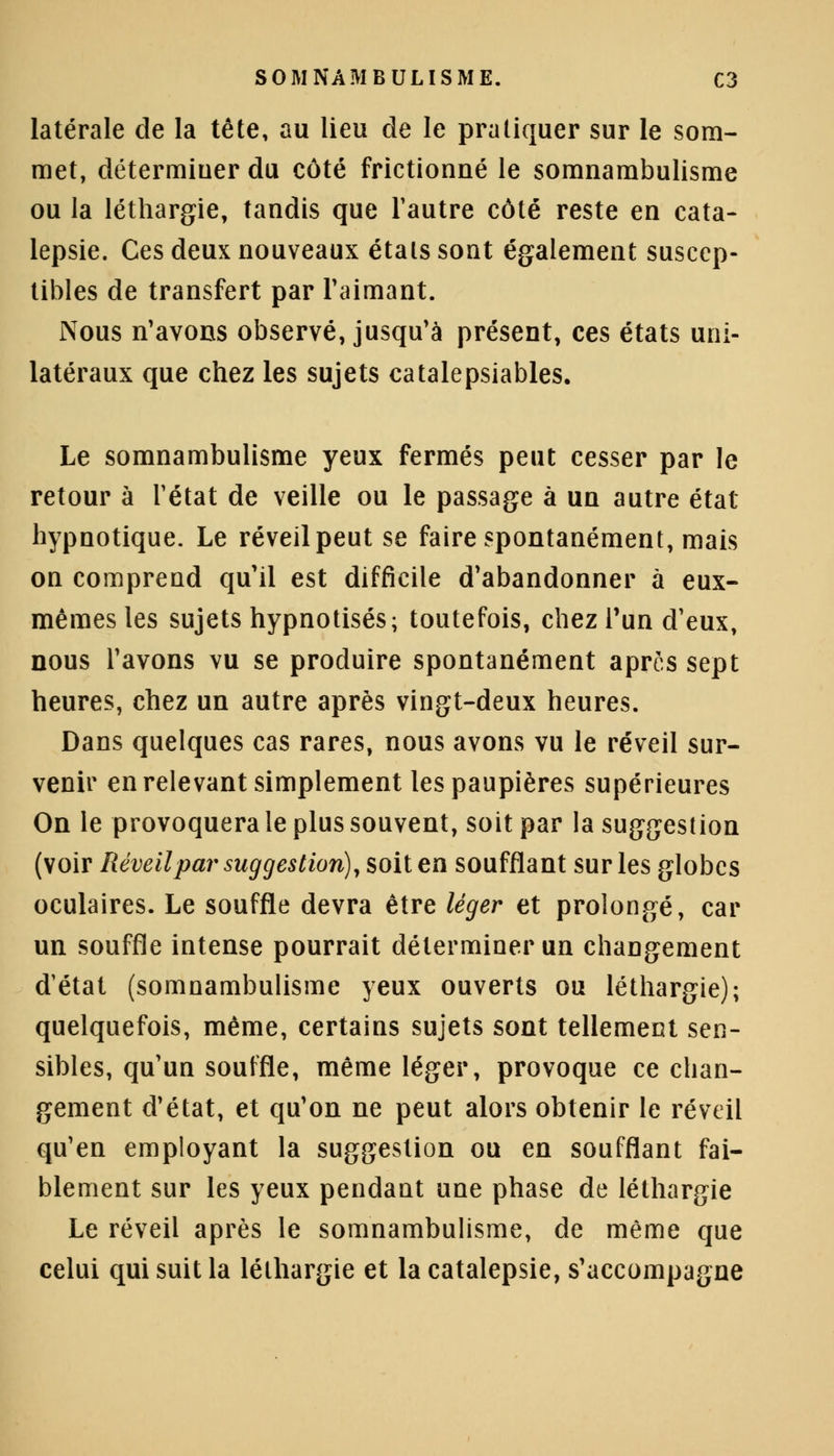 latérale de la tête, au lieu de le pratiquer sur le som- met, détermiuer du côté frictionné le somnambulisme ou la léthargie, tandis que l'autre côté reste en cata- lepsie. Ces deux nouveaux étals sont également suscep- tibles de transfert par l'aimant. Nous n'avons observé, jusqu'à présent, ces états uni- latéraux que chez les sujets catalepsiables. Le somnambulisme yeux fermés peut cesser par le retour à l'état de veille ou le passage à un autre état hypnotique. Le réveil peut se faire spontanément, mais on comprend qu'il est difficile d'abandonner à eux- mêmes les sujets hypnotisés; toutefois, chez l'un d'eux, nous l'avons vu se produire spontanément après sept heures, chez un autre après vingt-deux heures. Dans quelques cas rares, nous avons vu le réveil sur- venir en relevant simplement les paupières supérieures On le provoquera le plus souvent, soit par la suggestion (voir Réveil par suggestion), soit en soufflant sur les globes oculaires. Le souffle devra être léger et prolongé, car un souffle intense pourrait déterminer un changement d'état (somnambulisme yeux ouverts ou léthargie); quelquefois, même, certains sujets sont tellement sen- sibles, qu'un souffle, même léger, provoque ce chan- gement d'état, et qu'on ne peut alors obtenir le réveil qu'en employant la suggestion ou en soufflant fai- blement sur les yeux pendant une phase de léthargie Le réveil après le somnambulisme, de même que celui qui suit la léthargie et la catalepsie, s'accompagne