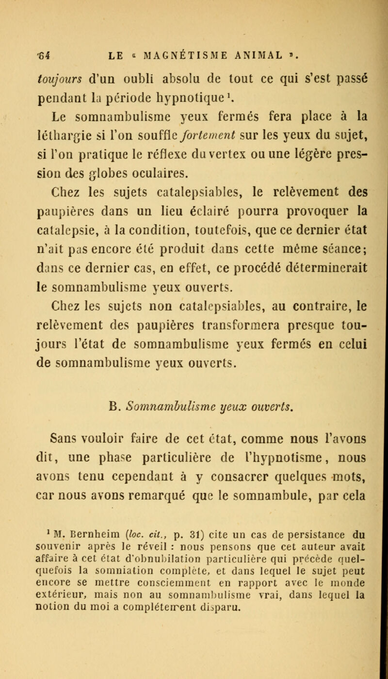 toujours d'un oubli absolu de tout ce qui s'est passé pendant la période hypnotique1. Le somnambulisme yeux fermés fera place à la léthargie si Ton souffle fortement sur les yeux du sujet, si Ton pratique le réflexe duvertex ou une légère pres- sion des globes oculaires. Chez les sujets catalepsiables, le relèvement des paupières dans un lieu éclairé pourra provoquer la catalepsie, à la condition, toutefois, que ce dernier état n'ait pas encore été produit dans cette même séance; dans ce dernier cas, en effet, ce procédé déterminerait le somnambulisme yeux ouverts. Chez les sujets non catalepsiables, au contraire, le relèvement des paupières transformera presque tou- jours l'état de somnambulisme yeux fermés en celui de somnambulisme yeux ouverts. B. Somnambulisme yeux ouverts. Sans vouloir faire de cet état, comme nous l'avons dit, une phase particulière de l'hypnotisme, nous avons tenu cependant à y consacrer quelques mots, car nous avons remarqué que le somnambule, par cela 1 M. Bernheim (loc. cit., p. 31) cite un cas de persistance du souvenir après le réveil : nous pensons que cet auteur avait affaire à cet état d'obnubilation particulière qui précède quel- quefois la sommation complète, et dans lequel le sujet peut encore se mettre consciemment en rapport avec le monde extérieur, mais non au somnambulisme vrai, dans lequel la notion du moi a compléteirent disparu.