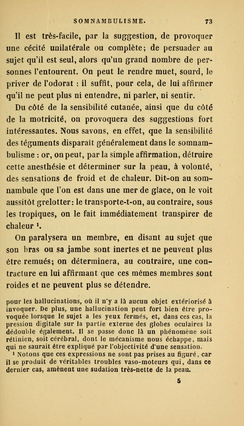 II est très-facile, par la suggestion, de provoquer une cécité unilatérale ou complète; de persuader au sujet qu'il est seul, alors qu'un grand nombre de per- sonnes l'entourent. On peut le rendre muet, sourd, le priver de l'odorat : il suffit, pour cela, de lui affirmer qu'il ne peut plus ni entendre, ni parler, ni sentir. Du côté de la sensibilité cutanée, ainsi que du côté de la motricité, on provoquera des suggestions fort intéressantes. Nous savons, en effet, que la sensibilité des téguments disparaît généralement dans le somnam- bulisme : or, on peut, parla simple affirmation, détruire cette anesthésie et déterminer sur la peau, à volonté, des sensations de froid et de chaleur. Dit-on au som- nambule que l'on est dans une mer de glace, on le voit aussitôt grelotter: le transporte-t-on, au contraire, sous les tropiques, on le fait immédiatement transpirer de chaleur *. On paralysera un membre, en disant au sujet que son bras ou sa jambe sont inertes et ne peuvent plus être remués; on déterminera, au contraire, une con- tracture en lui affirmant que ces mêmes membres sont roides et ne peuvent plus se détendre. pour les hallucinations, où il n'y a là aucun objet extériorisé à invoquer. De plus, une hallucination peut fort bien être pro- voquée lorsque le sujet a les yeux fermés, et, dans ces cas, la pression digitale sur la partie externe des globes oculaires la dédouble également. Il se passe donc là un phénomène soit rétinien, soit cérébral, dont le mécanisme nous échappe, mais qui ne saurait être expliqué par l'objectivité d'une sensation. 1 Notons que ces expressions ne sont pas prises au figuré, car il se produit de véritables troubles vaso-moteurs qui, dans ce dernier cas, amènent une sudation très-nette de la peau.