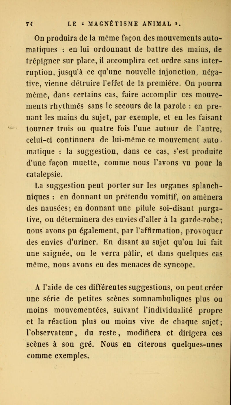 On produira de la même façon des mouvements auto- matiques : en lui ordonnant de battre des mains, de trépigner sur place, il accomplira cet ordre sans inter- ruption, jusqu'à ce qu'une nouvelle injonction, néga- tive, vienne détruire l'effet de la première. On pourra même, dans certains cas, faire accomplir ces mouve- ments rhythmés sans le secours de la parole : en pre- nant les mains du sujet, par exemple, et en les faisant tourner trois ou quatre fois Tune autour de l'autre, celui-ci continuera de lui-même ce mouvement auto- matique : la suggestion, dans ce cas, s'est produite d'une façon muette, comme nous l'avons vu pour la catalepsie. La suggestion peut porter sur les organes splanch- niques : en donnant un prétendu vomitif, on amènera des nausées; en donnant une pilule soi-disant purga- tive, on déterminera des envies d'aller à la garde-robe-, nous avons pu également, par l'affirmation, provoquer des envies d'uriner. En disant au sujet qu'on lui fait une saignée, on le verra pâlir, et dans quelques cas même, nous avons eu des menaces de syncope. A l'aide de ces différentes suggestions, on peut créer une série de petites scènes somnambuliques plus ou moins mouvementées, suivant l'individualité propre et la réaction plus ou moins vive de chaque sujet; l'observateur, du reste, modifiera et dirigera ces scènes à son gré. Nous en citerons quelques-unes comme exemples.