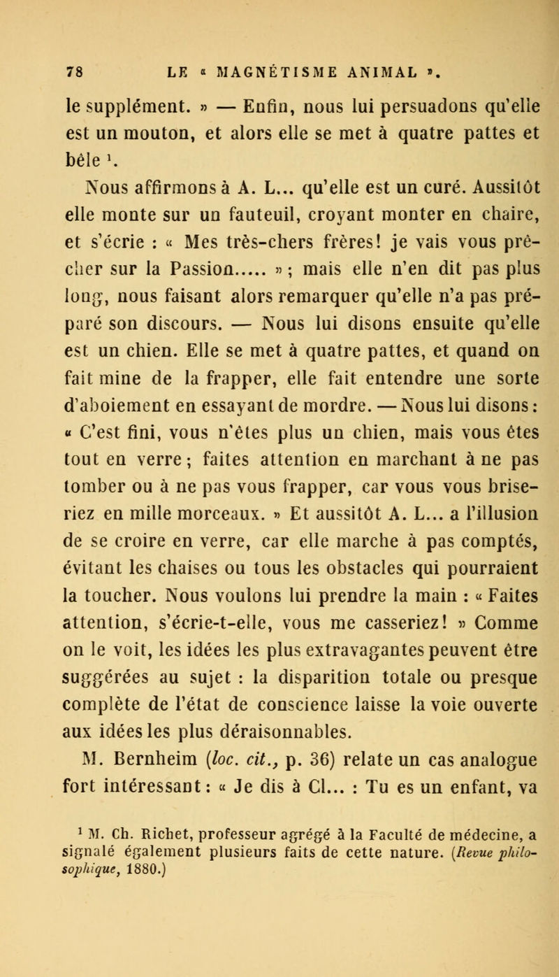 le supplément. » — Enfin, nous lui persuadons qu'elle est un mouton, et alors elle se met à quatre pattes et bêle ». Nous affirmons à A. L... qu'elle est un curé. Aussitôt elle monte sur un fauteuil, croyant monter en chaire, et s'écrie : « Mes très-chers frères! je vais vous prê- cher sur la Passion »; mais elle n'en dit pas plus long, nous faisant alors remarquer qu'elle n'a pas pré- paré son discours. — Nous lui disons ensuite qu'elle est un chien. Elle se met à quatre pattes, et quand on fait mine de la frapper, elle fait entendre une sorte d'aboiement en essayant de mordre. — Nous lui disons : « C'est fini, vous n'êtes plus un chien, mais vous êtes tout en verre; faites attention en marchant à ne pas tomber ou à ne pas vous frapper, car vous vous brise- riez en mille morceaux. » Et aussitôt A. L... a l'illusion de se croire en verre, car elle marche à pas comptés, évitant les chaises ou tous les obstacles qui pourraient la toucher. Nous voulons lui prendre la main : « Faites attention, s'écrie-t-elle, vous me casseriez! » Comme on le voit, les idées les plus extravagantes peuvent être suggérées au sujet : la disparition totale ou presque complète de l'état de conscience laisse la voie ouverte aux idées les plus déraisonnables. M. Bernheim (loc. cit., p. 36) relate un cas analogue fort intéressant : « Je dis à Cl... : Tu es un enfant, va 1 M. Ch. Richet, professeur agrégé à la Faculté de médecine, a signalé également plusieurs faits de cette nature. (Revue philo- sophique, 1880.)