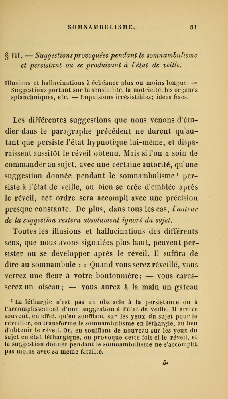 § III, —Suggestions provoquées pendant le somnambulisme et persistant ou se produisant à l'état de veille. Illusions et hallucinations à échéance plus ou moins longue. — Suggestions portant sur la sensibilité, la motricité, les organes splanchniques, etc. — Impulsions irrésistibles; idées fixes. Les différentes suggestions que nous venons d'étu- dier dans le paragraphe précédent ne durent qu au- tant que persiste l'état hypnotique lui-même, et dispa- raissent aussitôt le réveil obtenu. Mais si l'on a soin de commander au sujet, avec une certaine autorité, qu'une suggestion donnée pendant le somnambulisme l per- siste à l'état de veille, ou bien se crée d'emblée après le réveil, cet ordre sera accompli avec une précision presque constante. De plus, dans tous les cas, l'auteur de la suggestion restera absolument ignoré du sujet. Toutes les illusions et hallucinations des différents sens, que nous avons signalées plus haut, peuvent per- sister ou se développer après le réveil. Il suffira de dire au somnambule : « Quand vous serez réveillé, vous verrez une fleur à votre boutonnière; — vous cares- serez un oiseau; — vous aurez à la main un gâteau 1 La léthargie n'est pas un obstacle à la persistance ou à l'accomplissement d'une suggestion à l'état de veille. Il arrive souvent, en effet, qu'en soufflant sur les yeux du sujet pour le réveiller, on transforme le somnambulisme en léthargie, au lieu d'obtenir le réveil. Or, en soufflant de nouveau sur les yeux du sujet en état léthargique, on provoque cette fois-ci le réveil, et la suggestion donnée pendant Je somnambulisme ne s'accomplit pas moins avec sa même fatalité.