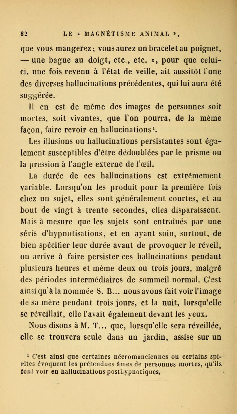 que vous mangerez; vous aurez un bracelet au poignet, — une bague au doigt, etc., etc. », pour que celui- ci, une fois revenu à l'état de veille, ait aussitôt Tune des diverses hallucinations précédentes, qui lui aura été suggérée. Il en est de même des images de personnes soit mortes, soit vivantes, que Ton pourra, de la même façon, faire revoir en hallucinations1. Les illusions ou hallucinations persistantes sont éga- lement susceptibles d'être dédoublées par le prisme ou la pression à l'angle externe de l'œil. La durée de ces hallucinations est extrêmement variable. Lorsqu'on les produit pour la première fois chez un sujet, elles sont généralement courtes, et au bout de vingt à trente secondes, elles disparaissent. Mais à mesure que les sujets sont entraînés par une séris d'hypnotisations, et en ayant soin, surtout, de bien spécifier leur durée avant de provoquer le réveil, on arrive à faire persister ces hallucinations pendant plusieurs heures et même deux ou trois jours, malgré des périodes intermédiaires de sommeil normal. C'est ainsi qu'à la nommée S. B... nous avons fait voir l'image de sa mère pendant trois jours, et la nuit, lorsqu'elle se réveillait, elle l'avait également devant les yeux. Psous disons à M. T... que, lorsqu'elle sera réveillée, elle se trouvera seule dans un jardin, assise sur un 1 C'est ainsi que certaines nécromanciennes ou certains spi- rites évoquent les prétendues âmes de personnes mortes, qu'ils font voir en hallucinations postbypnotiques.