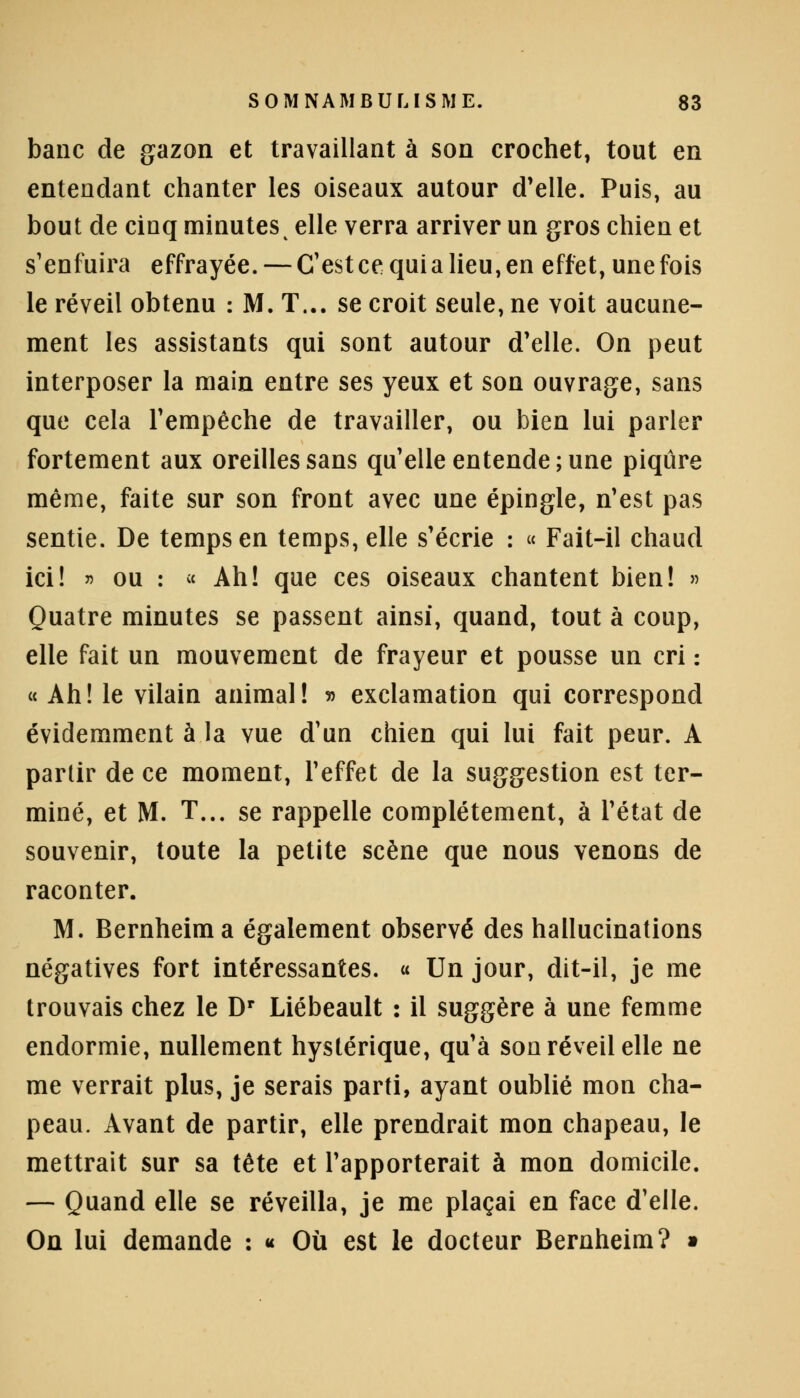 banc de gazon et travaillant à son crochet, tout en entendant chanter les oiseaux autour d'elle. Puis, au bout de cinq minutes t elle verra arriver un gros chien et s'enfuira effrayée. — CTestcequialieu,en effet, unefois le réveil obtenu : M. T... se croit seule, ne voit aucune- ment les assistants qui sont autour d'elle. On peut interposer la main entre ses yeux et son ouvrage, sans que cela l'empêche de travailler, ou bien lui parler fortement aux oreilles sans quelle entende; une piqûre même, faite sur son front avec une épingle, n'est pas sentie. De temps en temps, elle s'écrie : « Fait-il chaud ici! » ou : « Ah! que ces oiseaux chantent bien! » Quatre minutes se passent ainsi, quand, tout à coup, elle fait un mouvement de frayeur et pousse un cri : « Ah! le vilain animal! » exclamation qui correspond évidemment à la vue d'un chien qui lui fait peur. A partir de ce moment, l'effet de la suggestion est ter- miné, et M. T... se rappelle complètement, à l'état de souvenir, toute la petite scène que nous venons de raconter. M. Bernheima également observé des hallucinations négatives fort intéressantes. « Un jour, dit-il, je me trouvais chez le Dr Liébeault : il suggère à une femme endormie, nullement hystérique, qu'à son réveil elle ne me verrait plus, je serais parti, ayant oublié mon cha- peau. Avant de partir, elle prendrait mon chapeau, le mettrait sur sa tête et l'apporterait à mon domicile. — Quand elle se réveilla, je me plaçai en face d'elle. On lui demande : « Où est le docteur Bernheim? »