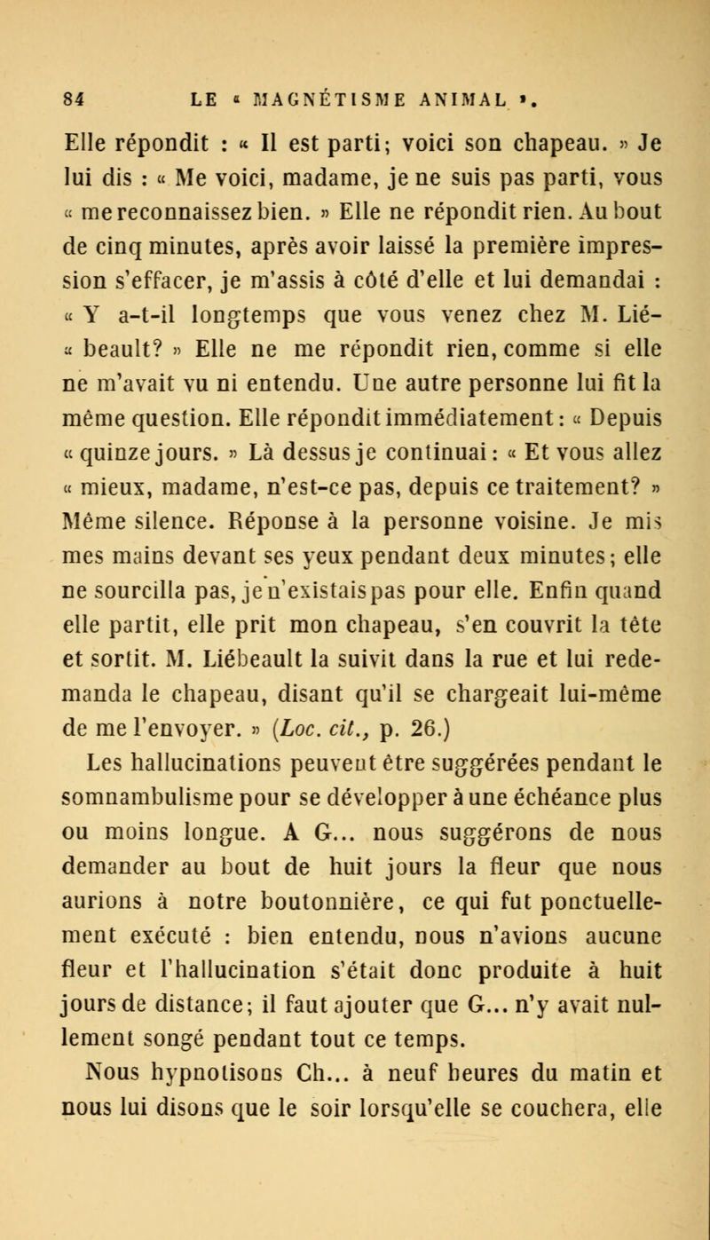 Elle répondit : « Il est parti; voici son chapeau. » Je lui dis : « Me voici, madame, je ne suis pas parti, vous « me reconnaissez bien. » Elle ne répondit rien. Au bout de cinq minutes, après avoir laissé la première impres- sion s'effacer, je m'assis à côté d'elle et lui demandai : « Y a-t-il longtemps que vous venez chez M. Lié- « beault? » Elle ne me répondit rien, comme si elle ne m'avait vu ni entendu. Une autre personne lui fit la même question. Elle répondit immédiatement : « Depuis « quinze jours. » Là dessus je continuai: « Et vous allez « mieux, madame, n'est-ce pas, depuis ce traitement? » Même silence. Réponse à la personne voisine. Je mis mes mains devant ses yeux pendant deux minutes; elle ne sourcilla pas, je n'existais pas pour elle. Enfin quand elle partit, elle prit mon chapeau, s'en couvrit la tête et sortit. M. Liébeault la suivit dans la rue et lui rede- manda le chapeau, disant qu'il se chargeait lui-même de me l'envoyer. » (Loc. cit., p. 26.) Les hallucinations peuvent être suggérées pendant le somnambulisme pour se développer à une échéance plus ou moins longue. A G... nous suggérons de nous demander au bout de huit jours la fleur que nous aurions à notre boutonnière, ce qui fut ponctuelle- ment exécuté : bien entendu, nous n'avions aucune fleur et l'hallucination s'était donc produite à huit jours de distance; il faut ajouter que G... n'y avait nul- lement songé pendant tout ce temps. Nous hypnotisons Ch... à neuf heures du matin et nous lui disons que le soir lorsqu'elle se couchera, elle