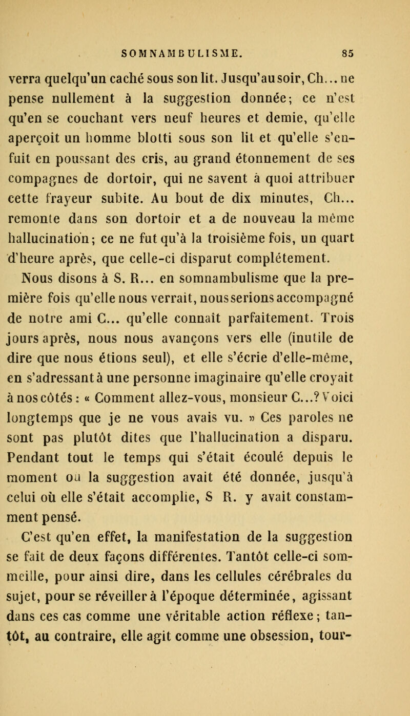 verra quelqu'un caché sous son lit. Jusqu'au soir, Ch,.. ne pense nullement à la suggestion donnée; ce n'est qu'en se couchant vers neuf heures et demie, qu'elle aperçoit un homme blotti sous son lit et qu'elle s'en- fuit en poussant des cris, au grand étonnement de ses compagnes de dortoir, qui ne savent à quoi attribuer cette frayeur subite. Au bout de dix minutes, Ch... remonte dans son dortoir et a de nouveau la même hallucination; ce ne fut qu'à la troisième fois, un quart d'heure après, que celle-ci disparut complètement. Nous disons à S. R... en somnambulisme que la pre- mière fois qu'elle nous verrait, nous serions accompagné de notre ami C... qu'elle connaît parfaitement. Trois jours après, nous nous avançons vers elle (inutile de dire que nous étions seul), et elle s'écrie d'elle-même, en s'adressantà une personne imaginaire qu'elle croyait à nos côtés: « Comment allez-vous, monsieur C...? Voici longtemps que je ne vous avais vu. » Ces paroles ne sont pas plutôt dites que l'hallucination a disparu. Pendant tout le temps qui s'était écoulé depuis le moment oa la suggestion avait été donnée, jusqu'à celui oîi elle s'était accomplie, S R. y avait constam- ment pensé. C'est qu'en effet, la manifestation de la suggestion se fait de deux façons différentes. Tantôt celle-ci som- meille, pour ainsi dire, dans les cellules cérébrales du sujet, pour se réveillera l'époque déterminée, agissant dans ces cas comme une véritable action réflexe ; tan- tôt, au contraire, elle agit comme une obsession, tour-