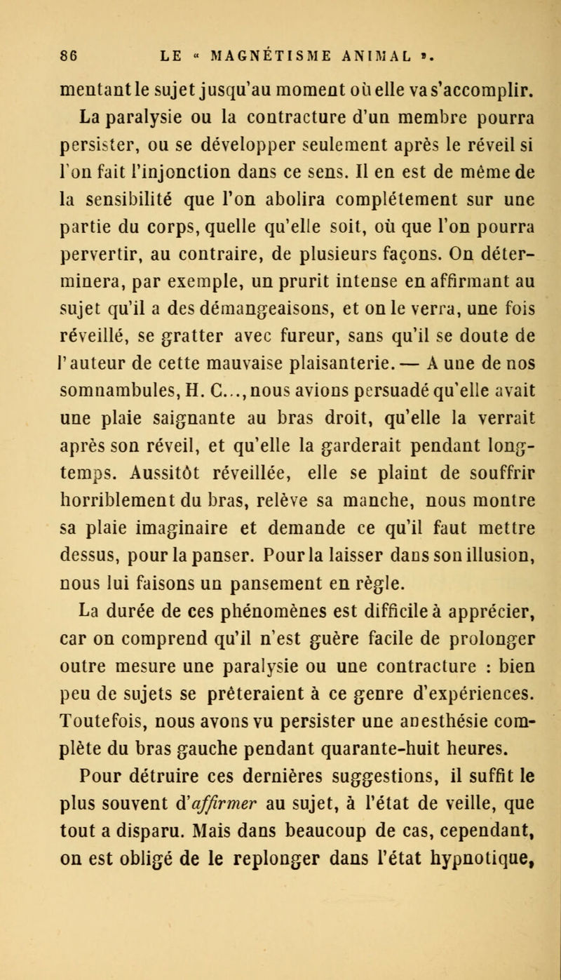 mentant le sujet jusqu'au moment où elle va s'accomplir. La paralysie ou la contracture d'un membre pourra persister, ou se développer seulement après le réveil si Ton fait l'injonction dans ce sens. Il en est de même de la sensibilité que Ton abolira complètement sur une partie du corps, quelle qu'elle soit, où que l'on pourra pervertir, au contraire, de plusieurs façons. On déter- minera, par exemple, un prurit intense en affirmant au sujet qu'il a des démangeaisons, et on le verra, une fois réveillé, se gratter avec fureur, sans qu'il se doute de l'auteur de cette mauvaise plaisanterie.— A une de nos somnambules, H. C...,nous avions persuadé qu'elle avait une plaie saignante au bras droit, qu'elle la verrait après son réveil, et qu'elle la garderait pendant long- temps. Aussitôt réveillée, elle se plaint de souffrir horriblement du bras, relève sa manche, nous montre sa plaie imaginaire et demande ce qu'il faut mettre dessus, pour la panser. Pour la laisser dacs son illusion, nous lui faisons un pansement en règle. La durée de ces phénomènes est difficile à apprécier, car on comprend qu'il n'est guère facile de prolonger outre mesure une paralysie ou une contracture : bien peu de sujets se prêteraient à ce genre d'expériences. Toutefois, nous avons vu persister une anesthésie com- plète du bras gauche pendant quarante-huit heures. Pour détruire ces dernières suggestions, il suffit le plus souvent d!affirmer au sujet, à l'état de veille, que tout a disparu. Mais dans beaucoup de cas, cependant, on est obligé de le replonger dans l'état hypnotique,