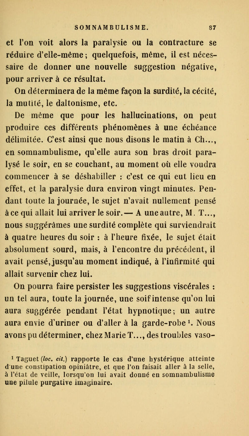 et Ton voit alors la paralysie ou la contracture se réduire d'elle-même ; quelquefois, même, il est néces- saire de donner une nouvelle suggestion négative, pour arriver à ce résultat. On déterminera de la même façon la surdité, la cécité, la mutité, le daltonisme, etc. De même que pour les hallucinations, on peut produire ces différents phénomènes à une échéance délimitée. C'est ainsi que nous disons le matin à Ch..., en somnambulisme, qu'elle aura son bras droit para- lysé le soir, en se couchant, au moment où elle voudra commencer à se déshabiller : c'est ce qui eut lieu en effet, et la paralysie dura environ vingt minutes. Pen- dant toute la journée, le sujet n'avait nullement pensé àce qui allait lui arriver le soir.— A uneautre, M. T..., nous suggérâmes une surdité complète qui surviendrait à quatre heures du soir : à l'heure fixée, le sujet était absolument sourd, mais, à rencontre du précédent, il avait pensé, jusqu'au moment indiqué, à l'infirmité qui allait survenir chez lui. On pourra faire persister les suggestions viscérales : un tel aura, toute la journée, une soif intense qu'on lui aura suggérée pendant l'état hypnotique; un autre aura envie d'uriner ou d'aller à la garde-robe l. Nous avons pu déterminer, chez Marie T..., des troubles vaso- 1 Taguet {loc. cit.) rapporte le cas d'une hystérique atteinte d une constipation opiniâtre, et que Ton faisait aller à la selle, à l'état de veille, lorsqu'on lui avait donné en somnambulisme une pilule purgative imaginaire.