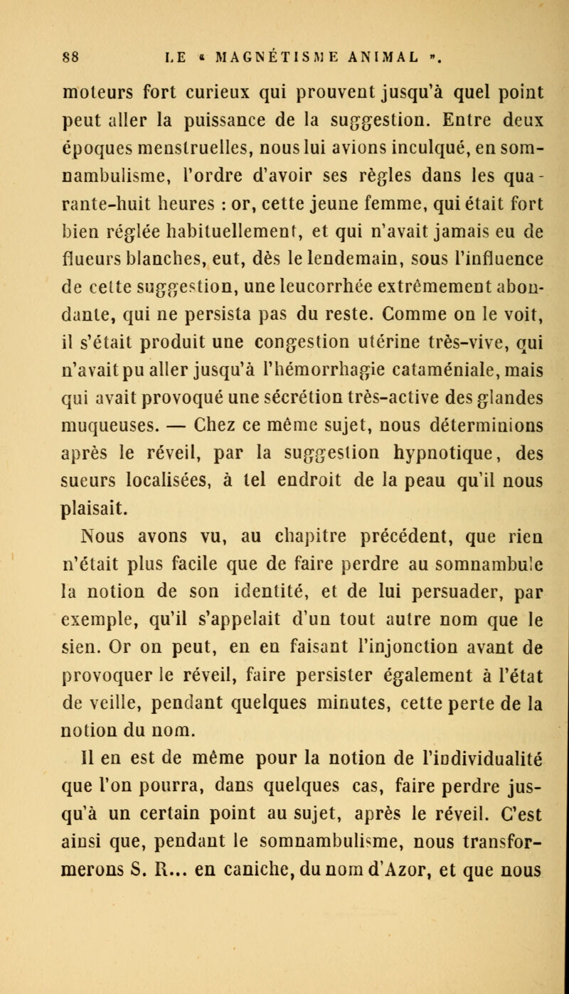 moteurs fort curieux qui prouvent jusqu'à quel point peut aller la puissance de la suggestion. Entre deux époques menstruelles, nous lui avions inculqué, en som- nambulisme, Tordre d'avoir ses règles dans les qua- rante-huit heures : or, cette jeune femme, qui était fort bien réglée habituellement, et qui n'avait jamais eu de flueurs blanches, eut, dès le lendemain, sous l'influence de cette suggestion, une leucorrhée extrêmement abon- dante, qui ne persista pas du reste. Comme on le voit, il s'était produit une congestion utérine très-vive, qui n'avait pu aller jusqu'à l'hémorrhagie cataméniale,mais qui avait provoqué une sécrétion très-active des glandes muqueuses. — Chez ce même sujet, nous déterminions après le réveil, par la suggestion hypnotique, des sueurs localisées, à tel endroit de la peau qu'il nous plaisait. Nous avons vu, au chapitre précédent, que rien n'était plus facile que de faire perdre au somnambule la notion de son identité, et de lui persuader, par exemple, qu'il s'appelait d'un tout autre nom que le sien. Or on peut, en en faisant l'injonction avant de provoquer le réveil, faire persister également à l'état de veille, pendant quelques minutes, cette perte de la notion du nom. Il en est de même pour la notion de l'individualité que l'on pourra, dans quelques cas, faire perdre jus- qu'à un certain point au sujet, après le réveil. C'est ainsi que, pendant le somnambulisme, nous transfor- merons S. R... en caniche, du nom d'Azor, et que nous