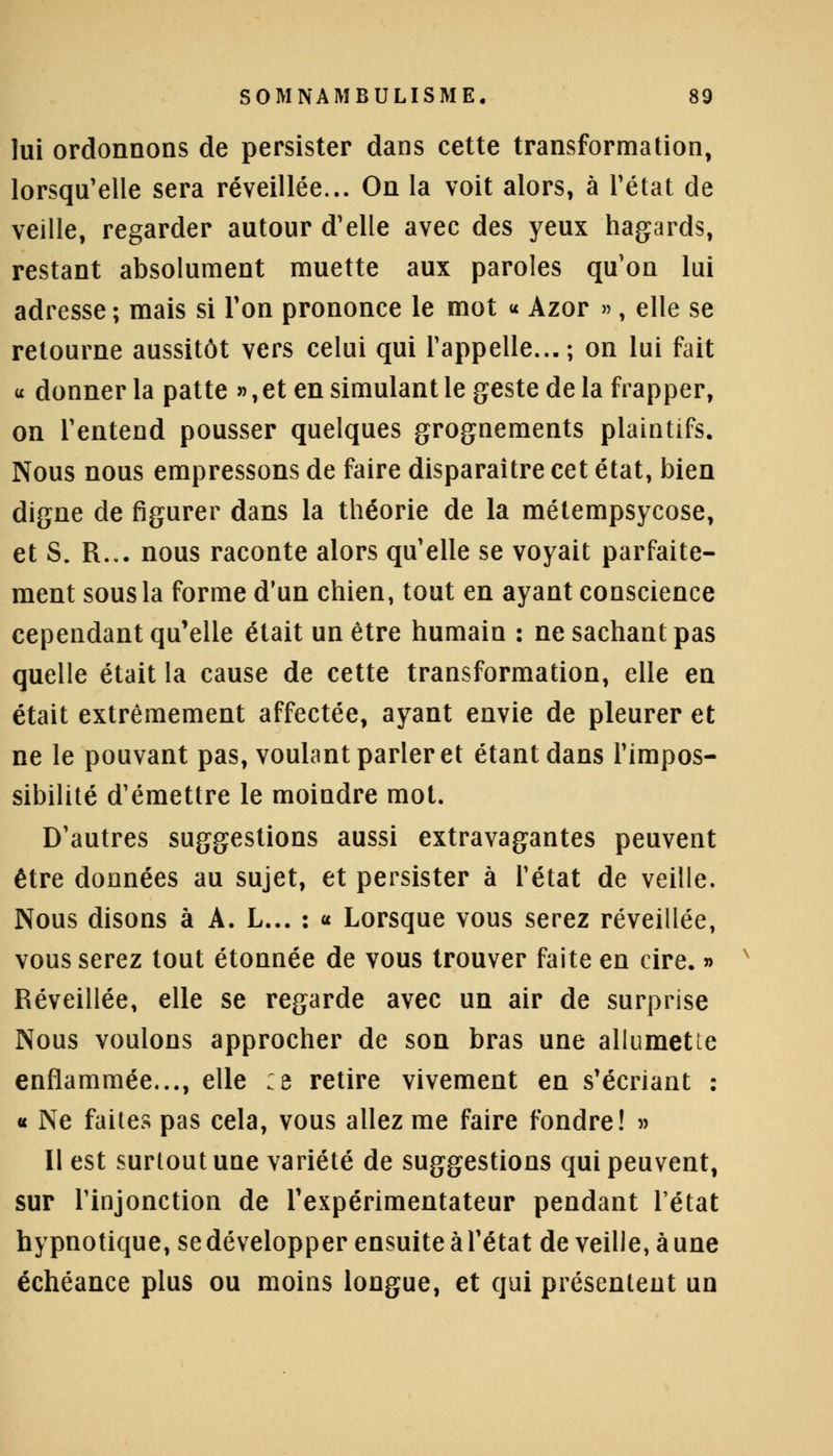 lui ordonnons de persister dans cette transformation, lorsqu'elle sera réveillée... On la voit alors, à l'état de veille, regarder autour d'elle avec des yeux hagards, restant absolument muette aux paroles qu'on lui adresse ; mais si l'on prononce le mot « Azor », elle se retourne aussitôt vers celui qui l'appelle...; on lui fait « donner la patte », et en simulant le geste de la frapper, on l'entend pousser quelques grognements plaintifs. Nous nous empressons de faire disparaître cet état, bien digne de figurer dans la théorie de la métempsycose, et S. R... nous raconte alors qu'elle se voyait parfaite- ment sous la forme d'un chien, tout en ayant conscience cependant qu'elle était un être humain : ne sachant pas quelle était la cause de cette transformation, elle en était extrêmement affectée, ayant envie de pleurer et ne le pouvant pas, voulant parler et étant dans l'impos- sibilité d'émettre le moindre mot. D'autres suggestions aussi extravagantes peuvent être données au sujet, et persister à l'état de veille. Nous disons à A. L... : « Lorsque vous serez réveillée, vous serez tout étonnée de vous trouver faite en cire. » Réveillée, elle se regarde avec un air de surprise Nous voulons approcher de son bras une allumette enflammée..., elle :e retire vivement en s'écriant : « Ne faites pas cela, vous allez me faire fondre! » Il est surtout une variété de suggestions qui peuvent, sur l'injonction de l'expérimentateur pendant l'état hypnotique, se développer ensuite à l'état de veille, à une échéance plus ou moins longue, et qui présentent un