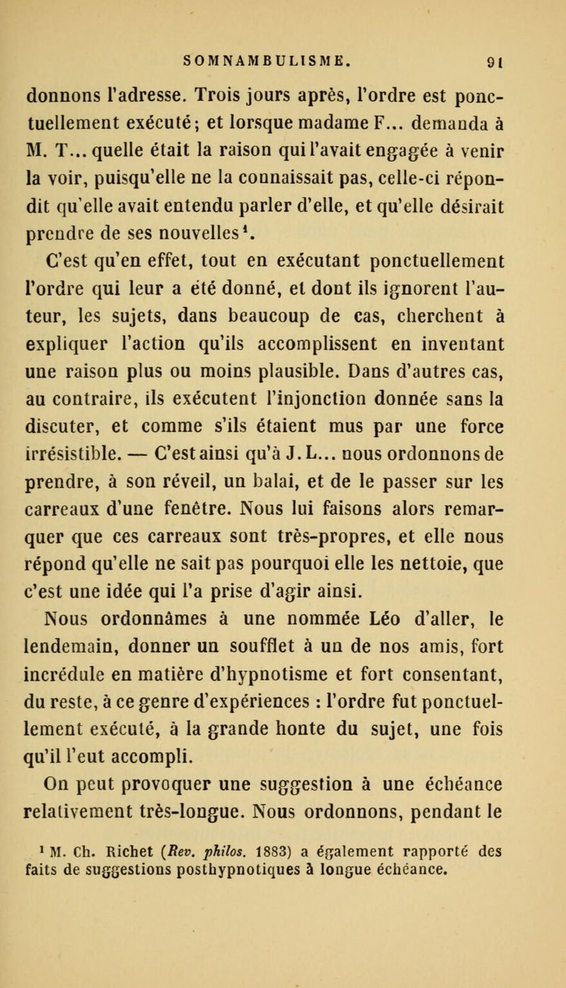 donnons l'adresse. Trois jours après, Tordre est ponc- tuellement exécuté; et lorsque madame F.,, demanda à M. T... quelle était la raison qui l'avait engagée à venir la voir, puisqu'elle ne la connaissait pas, celle-ci répon- dit quelle avait entendu parler d'elle, et qu'elle désirait prendre de ses nouvelles1. C'est qu'en effet, tout en exécutant ponctuellement Tordre qui leur a été donné, et dont ils ignorent l'au- teur, les sujets, dans beaucoup de cas, cherchent à expliquer l'action qu'ils accomplissent en inventant une raison plus ou moins plausible. Dans d'autres cas, au contraire, ils exécutent l'injonction donnée sans la discuter, et comme s'ils étaient mus par une force irrésistible. — C'est ainsi qu'à J.L... nous ordonnons de prendre, à son réveil, un balai, et de le passer sur les carreaux d'une fenêtre. Nous lui faisons alors remar- quer que ces carreaux sont très-propres, et elle nous répond qu'elle ne sait pas pourquoi elle les nettoie, que c'est une idée qui Ta prise d'agir ainsi. Nous ordonnâmes à une nommée Léo d'aller, le lendemain, donner un soufflet à un de nos amis, fort incrédule en matière d'hypnotisme et fort consentant, du reste, à ce genre d'expériences : Tordre fut ponctuel- lement exécuté, à la grande honte du sujet, une fois qu'il Teut accompli. On peut provoquer une suggestion à une échéance relativement très-longue. Nous ordonnons, pendant le 1 M. Ch. Richet (Rev. philos. 1883) a également rapporté des faits de suggestions posthypnotiques à longue échéance.