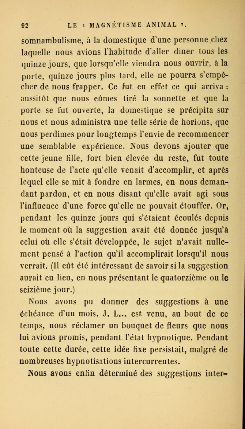 somnambulisme, à la domestique d'une personne chez laquelle nous avions l'habitude d'aller diner tous les quinze jours, que lorsqu'elle viendra nous ouvrir, à la porte, quinze jours plus tard, elle ne pourra s'empê- cher de nous frapper. Ce fut en effet ce qui arriva : aussitôt que nous eûmes tiré la sonnette et que la porte se fut ouverte, la domestique se précipita sur nous et nous administra une telle série de horions, que nous perdîmes pour longtemps l'envie de recommencer une semblable expérience. Nous devons ajouter que cette jeune fille, fort bien élevée du reste, fut toute honteuse de l'acte qu'elle venait d'accomplir, et après lequel elle se mit à fondre en larmes, en nous deman- dant pardon, et en nous disant qu'elle avait agi sous l'influence d'une force qu'elle ne pouvait étouffer. Or, pendant les quinze jours qui s'étaient écoulés depuis le moment où la suggestion avait été donnée jusqu'à celui où elle s'était développée, le sujet n'avait nulle- ment pensé à l'action qu'il accomplirait lorsqu'il nous verrait. (Il eût été intéressant de savoir si la suggestion aurait eu lieu, en nous présentant le quatorzième ou le seizième jour.) Nous avons pu donner des suggestions à une échéance d'un mois. J. L... est venu, au bout de ce temps, nous réclamer un bouquet de fleurs que nous lui avions promis, pendant l'état hypnotique. Pendant toute cette durée, cette idée fixe persistait, malgré de nombreuses hypnotisations intercurrentes. Nous avons enfin déterminé des suggestions inter-
