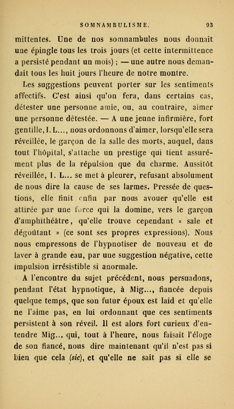 mittentes. Une de nos somnambules nous donnait une épingle tous les trois jours (et cette intermittence a persisté pendant un mois) ; —une autre nous deman- dait tous les huit jours l'heure de notre montre. Les suggestions peuvent porter sur les sentiments affectifs. C'est ainsi qu'on fera, dans certains cas, détester une personne amie, ou, au contraire, aimer une personne détestée. — A une jeune infirmière, fort gentille, J.L..., nous ordonnons d'aimer, lorsqu'elle sera réveillée, le garçon de la salle des morts, auquel, dans tout l'hôpital, s'attache un prestige qui tient assuré- ment plus de la répulsion que du charme. Aussitôt réveillée, I. L... se met à pleurer, refusant absolument de nous dire la cause de ses larmes. Pressée de ques- tions, elle finit enfin par nous avouer qu'elle est attirée par une force qui la domine, vers le garçon d'amphithéâtre, qu'elle trouve cependant « sale et dégoûtant » (ce sont ses propres expressions). Nous nous empressons de l'hypnotiser de nouveau et de laver à grande eau, par une suggestion négative, cette impulsion irrésistible si anormale. A l'encontre du sujet précédent, nous persuadons, pendant l'état hypnotique, à Mig..., fiancée depuis quelque temps, que son futur époux est laid et qu'elle ne l'aime pas, en lui ordonnant que ces sentiments persistent à son réveil. 11 est alors fort curieux d'en- tendre Mig... qui, tout à l'heure, nous faisait l'éloge de son fiancé, nous dire maintenant qu'il n'est pas si bien que cela (sic), et qu'elle ne sait pas si elle se