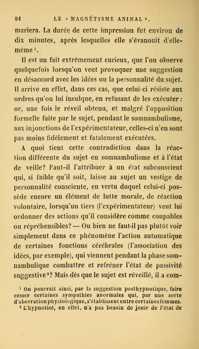 mariera. La durée de cette impression fut environ de dix minutes, après lesquelles elle s'évanouit d'elle- même1. 11 est un fait extrêmement curieux, que Ton observe quelquefois lorsqu'on veut provoquer une suggestion en désaccord avec les idées ou la personnalité du sujet. 11 arrive en effet, dans ces cas, que celui-ci résiste aux ordres qu'on lui inculque, en refusant de les exécuter : or, une fois le réveil obtenu, et malgré l'opposition formelle faite par le sujet, pendant le somnambulisme, aux injonctions de l'expérimentateur, celles-ci n'en sont pas moins fidèlement et fatalement exécutées. A quoi tient cette contradiction dans la réac- tion différente du sujet en somnambulisme et à l'état de veille? Faut-il l'attribuer à un é(at subconscient qui, si faible qu'il soit, laisse au sujet un vestige de personnalité consciente, en vertu duquel celui-ci pos- sède encore un élément de lutte morale, de réaction volontaire, lorsqu'un tiers (l'expérimentateur) veut lui ordonner des actions qu'il considère comme coupables ou répréhensibles? — Ou bien ne faut-il pas plutôt voir simplement dans ce phénomène l'action automatique de certaines fonctions cérébrales (l'association des idées, par exemple), qui viennent pendant la phase som- nambulique combattre et refréner l'état de passivité suggestive2? Mais dès que le sujet est réveillé, il a com- 1 On pourrait ainsi, par la suggestion posthypnotique, faire cesser certaines sympathies anormales qui, par une sorte d'aberration physiologique, s'établissent entre certaines femmes. 2 L'hypnotisé, en effet, n'a pas besoin de jouir de l'état de